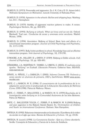 224 ARARTEKO. INFORME EXTRAORDINARIO AL PARLAMENTO VASCO
OLWEUS, D. (1973). Personality and aggression. En J. K. Cole y D. D. Jensen (eds.):
Nebraska Symposium on Motivation. Lincoln University of Nebraska Press.
OLWEUS, D. (1978). Agression in the schools: Bullies and whipping boys. Washing-
ton, D.C.: Hemisphere.
OLWEUS, D. (1979). Stability of aggressive reaction patterns in males: A review.
Psychological Bulletin, 86, pp. 852-875.
OLWEUS, D. (1993). Bullying at schools. What we know and we can do. Oxford:
Blackwell. Trad cast.: Conductas de acoso y amenaza entre escolares. Madrid:
Morata, 1998.
OLWEUS, D. (1994). Annotation: Bullying at School: Basic facts and effects of a
school-based intervention program. Journal of Child Psychology and Psychiatry,
35, 1171-1190.
OLWEUS, D. (1997). Bully/victim problems in school: Knowledge base and an effective
intervention program. Irish Journal of Psychology, 18, 170-190.
O’MOORE, A.M., HILLERY, B. y SMITH, P. (1989). Bullying in Dublin schools. Irish
Journal of Psychology. 10, pp. 426-441.
OÑEDERRA, J.A, MARTÍNEZ P., TAMBO, I y UBIETA, E. (2005). El maltrato entre
iguales, “Bullying” en Euskadi. Educación Primaria. Gobierno Vaso. ISEI-IVEI.
www.isei-ivei.net
OÑATE, A. PIÑUEL, I. y ZABALZA, I. (2005). Informe Cisneros VII: Violencia y
acoso escolar en alumnos de primaria, ESO y bachillerato. IIEDD www.acoso.
escolar.com.
ORTE, C. y MARCH, M. X. (1996). El conocimiento de la problemática de la in-
adaptación social entre el profesorado de la Educación Secundaria de Mallorca
(Curso 1995-1996). Palma de Mallorca: Mimeo.
ORTE, C., FERRÀ, P., BALLESTER, L. & MARCH, M. X. (1999) Resultados de la
Investigación sobre bullying en la Comunidad Autónoma de las Islas Baleares.
Palma de Mallorca
ORTE, C., BALLESTER TOUZA, C., FERRÀ, P. & MARCH, M. X.(2000) Bullying
and peer aggresion in the Balearic Islands (Spain). En, Victimization of children
and Youth: an International Conference. Durham: New Hampshire.
ORTEGA, R. (1992). Relaciones interpersonales en la educación. El problema de la violen-
cia escolar en el siglo que viene. Revista de Educación y Cultura. 14, pp. 23-26.
ORTEGA, R. (coord.) (1998). La Convivencia Escolar : Qué es y Cómo abordarla.
Sevilla: Consejería de Educación y Ciencia de la Junta de Andalucía.
 