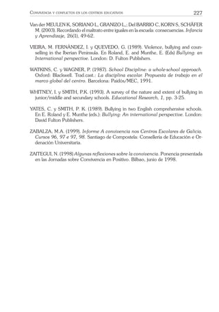 227CONVIVENCIA Y CONFLICTOS EN LOS CENTROS EDUCATIVOS
Van der MEULEN K, SORIANO L, GRANIZO L,; Del BARRIO C, KORN S, SCHÄFER
M. (2003). Recordando el maltrato entre iguales en la escuela: consecuencias. Infancia
y Aprendizaje, 26(1), 49-62.
VIEIRA, M. FERNÁNDEZ, I. y QUEVEDO, G. (1989). Violence, bullying and coun-
selling in the Iberian Peninsula. En Roland, E. and Munthe, E. (Eds) Bullying: an
International perspective. London: D. Fulton Publishers.
WATKINS, C. y WAGNER, P. (1987). School Discipline: a whole-school approach.
Oxford: Blackwell. Trad.cast.: La disciplina escolar. Propuesta de trabajo en el
marco global del centro. Barcelona: Paidós/MEC, 1991.
WHITNEY, I. y SMITH, P.K. (1993). A survey of the nature and extent of bullying in
junior/middle and secundary schools. Educational Research, 1, pp. 3-25.
YATES, C. y SMITH, P. K. (1989). Bullying in two English comprehensive schools.
En E. Roland y E. Munthe (eds.): Bullying: An international perspective. London:
David Fulton Publishers.
ZABALZA, M.A. (1999). Informe A convivencia nos Centros Escolares de Galicia.
Cursos 96, 97 e 97, 98. Santiago de Compostela: Consellería de Educación e Or-
denación Universitaria.
ZAITEGUI, N. (1998) Algunas reﬂexiones sobre la convivencia. Ponencia presentada
en las Jornadas sobre Convivencia en Positivo. Bilbao, junio de 1998.
 
