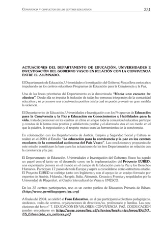 231CONVIVENCIA Y CONFLICTOS EN LOS CENTROS EDUCATIVOS
ACTUACIONES DEL DEPARTAMENTO DE EDUCACIÓN, UNIVERSIDADES E
INVESTIGACIÓN DEL GOBIERNO VASCO EN RELACIÓN CON LA CONVIVENCIA
ENTRE EL ALUMNADO.
El Departamento de Educación, Universidades e Investigación del Gobierno Vasco lleva varios años
impulsando en los centros educativos Programas de Educación para la Convivencia y la Paz,
Una de las líneas prioritarias del Departamento es la denominada “Hacia una escueta in-
clusiva”. Desde ella se impulsa la inclusión de todas las personas integrantes de la comunidad
educativa y se promueve una convivencia positiva con la cual se puede prevenir en gran medida
la violencia.
El Departamento de Educación, Universidades e Investigación con los Programas de Educación
para la Convivencia y la Paz y Educación en Conocimientos y Habilidades para la
vida, trata de promover en los centros un clima en el que toda la comunidad educativa participe
y conviva de la forma más positiva y satisfactoria posible y el alumnado viva en un medio en el
que la palabra, la negociación y el respeto mutuo sean las herramientas de la convivencia.
En colaboración con los Departamentos de Justicia, Empleo y Seguridad Social y Cultura se
realizó en el 2004 el Estudio “La educación para la convivencia y la paz en los centros
escolares de la comunidad autónoma del País Vasco”. Las conclusiones y propuestas de
este estudio constituyen la base para las actuaciones de los tres Departamentos en relación con
la convivencia y la paz.
El Departamento de Educación, Universidades e Investigación del Gobierno Vasco ha jugado
un papel central tanto en el desarrollo como en la implementación del Proyecto EURED,
una experiencia pionera en el mundo en el campo de la Educación para la Paz y los Derechos
Humanos. Participan 17 países de toda Europa y aspira a consolidarse como estructura estable.
El Proyecto EURED se codirige junto con Inglaterra y con el apoyo de un equipo formado por
expertos de Austria, Holanda, Hungría, Italia, Alemania, Croacia y Francia y respaldados por la
Universidad de Klagenfurt, el Centro Intercultural de Viena y UNESCO.
De los 35 centros participantes, uno es un centro público de Educación Primaria de Bilbao,
(http://www.gernikagogoratuz.org)
A ﬁnales del 2004, se celebró el Foro Educativo, en el que participaron colectivos pedagógicos,
sindicatos, redes de centros, organizaciones de directores/as, profesorado y familias. Las con-
clusiones del foro n° 7, EDUCACIÓN EN VALORES: CONVIVENCIA, PAZ, COEDUCACIÓN
pueden encontrarse en http://www.consultec.eS/ciientes/hezkuntzaforoa/Dclf/7_
ES_Educación_en_valores.pdf
 