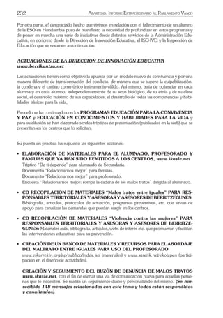 232 ARARTEKO. INFORME EXTRAORDINARIO AL PARLAMENTO VASCO
Por otra parte, e! desgraciado hecho que vivimos en relación con el fallecimiento de un alumno
de la ESO en Hondarribia puso de maniﬁesto la necesidad de profundizar en estos programas y
de poner en marcha una serie de iniciativas desde distintos servicios de la Administración Edu-
cativa, en concreto desde la Dirección de Innovación Educativa, el ISEl-IVEl y la Inspección de
Educación que se resumen a continuación.
ACTUACIONES DE LA DIRECCIÓN DE INNOVACIÓN EDUCATIVA
www.berrikuntza.net
Las actuaciones tienen como objetivo la apuesta por un modelo nuevo de convivencia y por una
manera diferente de transformación del conﬂicto, de manera que se supere la culpabilización,
la condena y el castigo como único instrumento válido. Así mismo, trata de potenciar en cada
alumna y en cada alumno, independientemente de su sexo biológico, de su etnia y de su clase
social, el desarrollo máximo de sus capacidades, el desarrollo de todas las competencias y habi-
lidades básicas para la vida,
Para ello se ha continuado con los PROGRAMAS EDUCACIÓN PARA LA CONVIVENCIA
Y PAZ y EDUCACIÓN EN CONOCIMIENTOS Y HABILIDADES PARA LA VIDA y
para su difusión se han elaborado sendos trípticos de presentación (publicados en la web) que se
presentan en los centros que lo solicitan.
Su puesta en práctica ha supuesto las siguientes acciones:
• ELABORACIÓN DE MATERIALES PARA EL ALUMNADO, PROFESORADO Y
FAMILIAS QUE YA HAN SIDO REMITIDOS A LOS CENTROS, www.ikasle.net
Tríptico “De ti depende” para alumnado de Secundaria.
Documento “Relacionarnos mejor” para familias.
Documento “Relacionarnos mejor” para profesorado.
Encuesta “Relacionarnos mejor: rompe la cadena de los malos tratos” dirigida al alumnado.
• CD RECOPILACIÓN DE MATERIALES “Malos tratos entre iguales” PARA RES-
PONSABLES TERRITORIALES Y ASESORAS Y ASESORES DE BERRITZEGUNES:
Bibliografía, artículos, protocolos de actuación, programas preventivos, etc. que sirvan de
apoyo para canalizar las demandas que puedan surgir en los centros.
• CD RECOPILACIÓN DE MATERIALES “Violencia contra las mujeres” PARA
RESPONSABLES TERRITORIALES Y ASESORAS Y ASESORES DE BERRITZE-
GUNES: Materiales aula, bibliografía, artículos, webs de interés etc. que promuevan y faciliten
las intervenciones educativas para su prevención.
• CREACIÓN DE UN BANCO DE MATERIALES Y RECURSOS PARA EL ABORDAJE
DEL MALTRATO ENTRE IGUALES PARA USO DEL PROFESORADO
www.elkarrekin.org/jsp/publico/index.jsp (materiales) y www.sareiik.net/ekoizpen (partici-
pación en el diseño de actividades).
CREACIÓN Y SEGUIMIENTO DEL BUZÓN DE DENUNCIA DE MALOS TRATOS
www.ikasle.net, con el ﬁn de ofertar una vía de comunicación nueva para aquellas perso-
nas que lo necesiten. Se realiza un seguimiento diario y personalizado del mismo. (Se han
recibido 148 mensajes relacionados con este tema y todos están respondidos
y canalizados).
 