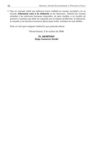 24 ARARTEKO. INFORME EXTRAORDINARIO AL PARLAMENTO VASCO
• Hay un mensaje nítido que debemos hacer realidad en nuestra sociedad y en su
escuela: tolerancia cero a la violencia en las relaciones. Todavía hoy nuestra
sociedad y las relaciones humanas responden, en gran medida, a un modelo de
dominio y sumisión que debe ser superado por el respeto al diferente, la tolerancia,
la empatía y los derechos humanos plenos para todos, incluidos los más débiles.
Todo un reto para cualquier institución que pretenda educar.
Vitoria-Gasteiz, 2 de octubre de 2006
EL ARARTEKO
Iñigo Lamarca Iturbe
 