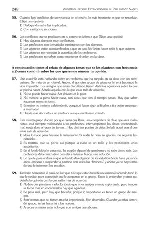 248 ARARTEKO. INFORME EXTRAORDINARIO AL PARLAMENTO VASCO
55. Cuando hay conﬂictos de convivencia en el centro, lo más frecuente es que se resuelvan
(Elige una opción):
1) Dialogando entre los implicados.
2) Con castigos y sanciones.
56. Los conﬂictos que se producen en tu centro se deben a que (Elige una opción):
1) Hay algunos alumnos muy conﬂictivos.
2) Los profesores son demasiado intolerantes con los alumnos.
3) Los alumnos están acostumbrados a que en casa les dejen hacer todo lo que quieren.
4) Los alumnos no respetan la autoridad de los profesores.
5) Los profesores no saben como mantener el orden en la clase.
A continuación tienes el relato de algunos temas que se les plantean con frecuencia
a jóvenes como tú sobre los que queremos conocer tu opinión.
57. Una cuadrilla está hablando sobre un problema que ha surgido en su clase con un com-
pañero. Se trata de un chaval, Ander, al que otro grupo de alumnos le está haciendo la
vida imposible. Los amigos que están discutiendo tienen distintas opiniones sobre lo que
se podría hacer. Señala aquella con la que estás más de acuerdo:
1) No se puede hacer nada. Ser chivato es lo peor.
2) No merece la pena hacer nada, son cosas que con el tiempo pasan. Hay que saber
aguantar mientras tanto.
3) Es mejor no meterse a defenderle, porque, si haces algo, al ﬁnal es a ti a quien empiezan
a machacar.
4) Habría que decírselo a un profesor aunque me llamen chivato.
58. Este mismo grupo discute por qué creen que Idoia, una compañera de clase que saca malas
notas, está siempre molestando a los profesores, interrumpiendo las clases, contestando
mal, negándose a hacer las tareas... Hay distintos puntos de vista. Señala aquel con el que
estás más de acuerdo:
1) Idoia lo hace para hacerse la interesante. Si nadie le riera las gracias, no seguiría ha-
ciéndolo.
2) Es normal que se porte así porque la clase es un rollo y los profesores unos
autoritarios.
3) En el fondo Idoia lo pasa mal, ha cogido el papel de gamberra y no sabe cómo salir. Los
profesores deberían hablar con ella e intentar buscar una solución.
4) Lo que le pasa a Idoia es que se ha ido descolgando de los estudios desde hace ya varios
años, empezó a suspender a juntarse con todos los “broncas” y ahora ya no hay forma
de que le interesen los estudios.
59. También comentan el caso de Iker que tuvo que estar durante un semana haciendo todo lo
que le pedían para conseguir que le aceptaran en el grupo. Unos lo entienden y otros no.
Señala la opinión con la que estás más de acuerdo:
1) No hay que prestarse a ello. Es cierto que tener amigos es muy importante, pero aunque
se tarde más en encontrarlos hay que aguantar.
2) Se pasa mal, pero hay que hacerlo, porque lo importante es tener un grupo de ami-
gos.
3) Son bromas que no tienen mucha importancia. Son divertidas. Cuando ya estás dentro
del grupo, se las haces tú a los nuevos.
4) A veces es mejor estar solo que con amigos que abusan.
 