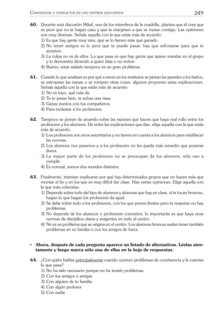 249CONVIVENCIA Y CONFLICTOS EN LOS CENTROS EDUCATIVOS
60. Durante esta discusión Mikel, uno de los miembros de la cuadrilla, plantea que él cree que
es peor que no te hagan caso y que te marginen a que se metan contigo. Las opiniones
son muy diversas. Señala aquella con la que estás más de acuerdo:
1) Es que hay gente muy rara, que se lo tienen más que ganado.
2) No tener amigos es lo peor que te puede pasar, hay que esforzarse para que te
acepten.
3) La culpa no es de ellos. Lo que pasa es que hay gente que quiere mandar en el grupo
y lo demuestra diciendo a quien deja o no entrar.
4) Bueno, estar aislado tampoco es un gran problema.
61. Cuando lo que analizan es por qué a veces en los institutos se pintan las paredes o los baños,
se estropean las mesas o se rompen otras cosas, algunos proponen estas explicaciones.
Señala aquella con la que estás más de acuerdo:
1) No es tuyo, qué más da.
2) Te lo pasas bien, te echas una risas.
3) Ganas puntos con tus compañeros.
4) Para molestar a los profesores.
62. Tampoco se ponen de acuerdo sobre las razones que hacen que haya mal rollo entre los
profesores y los alumnos. De entre las explicaciones que dan, elige aquella con la que estás
más de acuerdo:
1) Los profesores son unos autoritarios y no tienen en cuenta a los alumnos para establecer
las normas.
2) Los alumnos nos pasamos y a los profesores no les queda más remedio que ponerse
duros.
3) La mayor parte de los profesores no se preocupan de los alumnos, sólo van a
cumplir.
4) Es normal, somos dos mundos distintos.
63. Finalmente, intentan explicarse por qué hay determinados grupos que no hacen más que
montar el lío y en los que es muy difícil dar clase. Hay varias opiniones. Elige aquella con
la que más coincidas:
1) Depende sobre todo del tipo de alumnos y alumnas que hay en clase, si te tocan broncas,
hagan lo que hagan los profesores da igual
2) Se debe sobre todo a los profesores, con los que ponen límites pero te respetan no hay
problemas.
3) No depende de los alumnos o profesores concretos, lo importante es que haya unas
normas de disciplina claras y exigentes en todo el centro.
4) No es un problema que se origina en el centro. Los alumnos broncas suelen tener también
problemas en su familia o con los amigos de fuera.
• Ahora, después de cada pregunta aparece un listado de alternativas. Léelas aten-
tamente y luego marca sólo una de ellas en la hoja de respuestas.
64. ¿Con quién hablas principalmente cuando ocurren problemas de convivencia y le cuentas
lo que pasa?
1) No ha sido necesario porque no he tenido problemas
2) Con tus amigos o amigas
3) Con alguien de tu familia
4) Con algún profesor
5) Con nadie
 