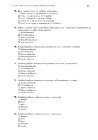 251CONVIVENCIA Y CONFLICTOS EN LOS CENTROS EDUCATIVOS
72. En el mundo de hoy, los conﬂictos son resueltos:
1) Mucho más por la agresión que por el diálogo
2) Más por la agresión que por el diálogo
3) Igual por la agresión que por el diálogo
4) Menos por la agresión que por el diálogo
5) Muchos menos por la agresión que por el diálogo
73. Indica tu opinión sobre la importancia de la escuela para la educación en la tolerancia, la
convivencia y los valores de los alumnos
1) Nada importante
2) Poco importante
3) Algo importante
4) Bastante importante
5) Muy importante
74. Señala el grado de inﬂuencia de tus profesores en los valores que hoy tienes
1) Ninguna inﬂuencia
2) Poca inﬂuencia
3) Alguna inﬂuencia
4) Bastante inﬂuencia
5) Mucha inﬂuencia
75. Señala el grado de inﬂuencia de tus padres en los valores que hoy tienes
1) Ninguna inﬂuencia
2) Poca inﬂuencia
3) Alguna inﬂuencia
4) Bastante inﬂuencia
5) Mucha inﬂuencia
76. Señala el grado de inﬂuencia de tus amigos en los valores que hoy tienes
1) Ninguna inﬂuencia
2) Poca inﬂuencia
3) Alguna inﬂuencia
4) Bastante inﬂuencia
5) Mucha inﬂuencia
77. Señala el grado de conﬁanza que tienes en tu familia
1) Ninguna
2) Poca
3) Algo
4) Bastante
5) Mucha
78. Señala el grado de conﬁanza que tienes en la escuela:
1) Ninguna
2) Poca
3) Algo
4) Bastante
5) Mucha
 