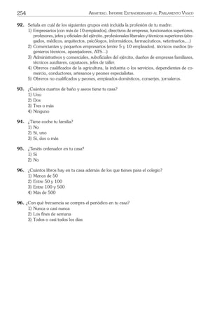254 ARARTEKO. INFORME EXTRAORDINARIO AL PARLAMENTO VASCO
92. Señala en cuál de los siguientes grupos está incluida la profesión de tu madre:
1) Empresarios (con más de 10 empleados), directivos de empresa, funcionarios superiores,
profesores, jefes y oﬁciales del ejército, profesionales liberales y técnicos superiores (abo-
gados, médicos, arquitectos, psicólogos, informáticos, farmacéuticos, veterinarios,...)
2) Comerciantes y pequeños empresarios (entre 5 y 10 empleados), técnicos medios (in-
genieros técnicos, aparejadores, ATS…)
3) Administrativos y comerciales, suboﬁciales del ejército, dueños de empresas familiares,
técnicos auxiliares, capataces, jefes de taller.
4) Obreros cualiﬁcados de la agricultura, la industria o los servicios, dependientes de co-
mercio, conductores, artesanos y peones especialistas.
5) Obreros no cualiﬁcados y peones, empleados domésticos, conserjes, jornaleros.
93. ¿Cuántos cuartos de baño y aseos tiene tu casa?
1) Uno
2) Dos
3) Tres o más
4) Ninguno
94. ¿Tiene coche tu familia?
1) No
2) Sí, uno
3) Sí, dos o más
95. ¿Tenéis ordenador en tu casa?
1) Sí
2) No
96. ¿Cuántos libros hay en tu casa además de los que tienes para el colegio?
1) Menos de 50
2) Entre 50 y 100
3) Entre 100 y 500
4) Más de 500
96. ¿Con qué frecuencia se compra el periódico en tu casa?
1) Nunca o casi nunca
2) Los ﬁnes de semana
3) Todos o casi todos los días
 