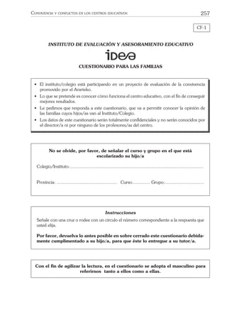 257CONVIVENCIA Y CONFLICTOS EN LOS CENTROS EDUCATIVOS
CF-1
INSTITUTO DE EVALUACIÓN Y ASESORAMIENTO EDUCATIVO
CUESTIONARIO PARA LAS FAMILIAS
Instrucciones
Señale con una cruz o rodee con un circulo el número correspondiente a la respuesta que
usted elija.
Por favor, devuelva lo antes posible en sobre cerrado este cuestionario debida-
mente cumplimentado a su hijo/a, para que éste lo entregue a su tutor/a.
• El instituto/colegio está participando en un proyecto de evaluación de la convivencia
promovido por el Ararteko.
• Lo que se pretende es conocer cómo funciona el centro educativo, con el ﬁn de conseguir
mejores resultados.
• Le pedimos que responda a este cuestionario, que va a permitir conocer la opinión de
las familias cuyos hijos/as van al Instituto/Colegio.
• Los datos de este cuestionario serán totalmente conﬁdenciales y no serán conocidos por
el director/a ni por ninguno de los profesores/as del centro.
Con el ﬁn de agilizar la lectura, en el cuestionario se adopta el masculino para
referirnos tanto a ellos como a ellas.
No se olvide, por favor, de señalar el curso y grupo en el que está
escolarizado su hijo/a
Colegio/Instituto:......................................................................................................
Provincia: .............................................. Curso:............. Grupo:..............................
 