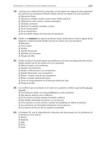 259CONVIVENCIA Y CONFLICTOS EN LOS CENTROS EDUCATIVOS
19. ¿Su hijo/a ha sufrido de forma continuada, no sólo alguna vez, alguna de estas agresiones
por parte de sus compañeros? (Puede señalar más de una opción si lo cree necesario)
❑ Agresiones físicas
❑ Agresiones verbales: insultar, poner motes, hablar mal de él
❑ Aislamiento social, rechazo, presión psicológica
❑ Chantaje, amenazas
❑ Destrozo de material y prendas, o robos
❑ Acoso sexual verbal
❑ Acoso sexual físico
❑ No ha sufrido ninguno de estos tipos de agresiones
20. Señale si es habitual que algunos profesores hayan tenido hacia su hijo/a alguna de las
siguientes conductas (puede señalar más de una opción si lo cree necesario):
❑ Ridiculizar
❑ Tener manía
❑ Insultar
❑ Agredir físicamente
❑ Intimidar con amenazas
❑ Ninguna de ellas
21. Señale si su hijo/a ha tenido alguna vez problemas en el centro por alguna de estas razones
(puede señalar más de una opción si lo cree necesario):
❑ Faltar al respeto a los profesores
❑ Agredir a los profesores
❑ Insultar continuamente a sus compañeros
❑ Agredir físicamente a sus compañeros
❑ Robar o romper cosas de sus compañeros
❑ Robar o romper material del centro
❑ Tener un comportamiento en el aula que impida dar clase
❑ Ninguna de ellas
22. Los conﬂictos que se producen en el centro en su opinión se deben a que (señale sólo dos
razones):
❑ Los profesores eluden sus responsabilidades en estas cuestiones
❑ Hay algunos alumnos muy conﬂictivos
❑ En los centros escolares siempre ha habido conﬂictos
❑ Hay familias demasiado permisivas con sus hijos/as
❑ A los alumnos no se les enseña a resolver los problemas sin utilizar la violencia
❑ Los profesores son demasiado intolerantes con los alumnos
❑ Los alumnos de hoy en día no respetan la autoridad
23. ¿Considera Vd. que la Administración educativa está preocupada por los problemas de
convivencia en los centros?
1) Mucho
2) Bastante
3) Algo
4) Poco
5) Nada
 