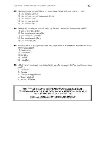 261CONVIVENCIA Y CONFLICTOS EN LOS CENTROS EDUCATIVOS
38. Me gustaría que mi hijo/a fuera principalmente (Señale únicamente una opción):
1) Una persona famosa
2) Una persona con grandes conocimientos
3) Una persona justa
4) Una persona querida
5) Una persona feliz
39. El defecto que más preocuparía en mi hijo/a sería (Señale únicamente una opción):
1) Que se esforzara poco
2) Que fuera poco responsable
3) Que fuera poco sociable
4) Que fuera poco solidario
5) Que fuera violento
40. Considero que la principal virtud que habría que inculcar a los jóvenes sería (Señale única-
mente una opción):
1) Generosidad
2) Honestidad
3) Sacriﬁcio
4) Lealtad
5) Humildad
41. ¿Qué virtud considera más importante para la sociedad? (Señale únicamente una
opción):
a. Tolerancia
b. Justicia
c. Competencia profesional
d. Responsabilidad
e. Sentido del deber
POR FAVOR, UNA VEZ CUMPLIMENTADO ENTREGUE ESTE
CUESTIONARIO EN UN SOBRE CERRADO A SU HIJO/A, PARA QUE
ESTE SE LO DEVUELVA A SU TUTOR.
MUCHAS GRACIAS POR SU COLABORACIÓN
 