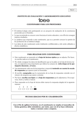 265CONVIVENCIA Y CONFLICTOS EN LOS CENTROS EDUCATIVOS
PROF-1
MUCHAS GRACIAS POR SU COLABORACIÓN
INSTITUTO DE EVALUACIÓN Y ASESORAMIENTO EDUCATIVO
CUESTIONARIO PARA LOS PROFESORES
• El instituto/colegio está participando en un proyecto de evaluación de la convivencia
promovido por el Ararteko.
• Lo que se pretende es conocer como funciona el centro educativo, con el ﬁn de conseguir
mejores resultados.
• Le pedimos que responda a este cuestionario, que va a permitir conocer la opinión de
los profesores de su instituto/colegio.
• Los datos de este cuestionario serán totalmente conﬁdenciales y sólo serán utilizados a
efectos estadísticos.
Con el ﬁn de agilizar la lectura, en el cuestionario se emplea el masculino de
forma genérica; debe entenderse, por tanto, que con él se hace referencia
tanto a varones como a mujeres.
PARA RELLENAR ESTE CUESTIONARIO:
• Este cuestionario se responde en la hoja de lectora óptica que se adjunta. Por favor,
no escriba nada en el cuestionario.
• No olvide consignar los datos de identiﬁcación que se le piden en la hoja de lectora óp-
tica, en especial es muy importante que rellene los campos de: ciclo/etapa en la que
imparte docencia y el sexo.
• Lea atentamente cada una de las preguntas y responda teniendo en cuenta la escala
de respuesta que aparece junto al enunciado.
• Al escribir, compruebe que la numeración de su hoja de respuestas coincide con el
número de pregunta que quiere contestar.
• Por favor, escriba con lápiz en la hoja de respuestas que le adjuntamos. Si se equi-
voca, borre y vuelva a marcar.
• Para responder en la hoja de lectora debe marcar la respuesta elegida de la siguiente
manera:
1 2 3 4 5
 