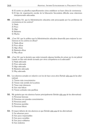 268 ARARTEKO. INFORME EXTRAORDINARIO AL PARLAMENTO VASCO
4) El centro no planiﬁca especíﬁcamente cómo establecer un buen clima de convivencia.
5) El tipo de organización escolar de la Educación Secundaria diﬁculta unas relaciones
interpersonales adecuadas.
48. ¿Considera Vd. que la Administración educativa está preocupada por los problemas de
convivencia en los centros?
1) Nada
2) Poco
3) Algo
4) Bastante
5) Mucho
49. ¿Cree Vd. que la política que la Administración educativa desarrolla para mejorar la con-
vivencia en los centros es eﬁcaz?
1) Nada eﬁcaz
2) Poco eﬁcaz
3) Algo eﬁcaz
4) Bastante eﬁcaz
5) Muy eﬁcaz
50. ¿Cree Vd. que la decisión que están tomando algunas familias de actuar por la vía judicial
cuando su hijo está siendo acosado por otros compañeros es la adecuada?
1) Nada adecuada
2) Poco adecuada
3) Algo adecuada
4) Bastante adecuada
5) Muy adecuada
51. Los alumnos actuales en relación con los de hace unos años (Señale sólo una de las alter-
nativas):
1) Tienen más conocimientos
2) Tienen más sentido de la justicia
3) Tiene más tolerancia
4) Son más felices
5) Tienen actitudes más pacíﬁcas
52. Me gustaría que mis alumnos fueran principalmente (Señale sólo una de las alternativas):
1) Personas famosas
2) Personas con grandes conocimientos
3) Personas justas
4) Personas queridas
5) Personas felices
53. El mayor defecto de mis alumnos es que (Señale sólo una de las alternativas):
1) Se esfuerzan poco
2) Son poco responsables
3) Son poco sociables
4) Son poco solidarios
5) Son violentos
 