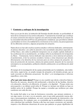 27CONVIVENCIA Y CONFLICTOS EN LOS CENTROS EDUCATIVOS
1. Contexto y enfoque de la investigación
Hace ya un par de años, la institución del Ararteko decidió abordar, en profundidad, el
tema de la convivencia en los centros educativos. Y previamente al estudio que constituye
el cuerpo central de este informe organizó una serie de jornadas abiertas al conjunto de
la comunidad educativa (el II Foro de participación ciudadana), que permitieron debatir
y profundizar en torno a la realidad de la convivencia en los centros, las preocupaciones
de los diferentes sectores y algunas propuestas de actuación.
Hasta ahora no han sido muchos nuestros estudios o informes dedicados, estrictamente,
al sistema educativo: uno sobre la atención a las necesidades educativas especiales en
el País Vasco, otro sobre la población temporera con un amplio capítulo dedicado a
las condiciones de su escolarización, un trabajo sobre la escolarización de inmigrantes
en Álava… Ciertamente, hemos dedicado más atención a otros sistemas (el sanitario,
el penitenciario, el de los servicios sociales) e incluso a otras situaciones que afectan
directamente a los derechos de los menores pero en otros campos de actuación: sis-
tema de protección de menores; sistema de justicia juvenil; situación de los menores
extranjeros no acompañados; población infantil y adolescente con problemas de salud
mental…
Al margen de la investigación de las quejas presentadas por la ciudadanía, esta institu-
ción tiene, según la ley, un amplio margen de actuación y de iniciativa propia, que se
suele concretar en diferentes actuaciones “de oﬁcio” y en investigaciones e informes
especíﬁcos, como éste.
¿Por qué este tema ahora? Porque es una cuestión que afecta a derechos básicos:
derechos de menores, derechos del profesorado y derechos de las familias; derecho
a la educación, derecho a la diferencia, al respeto, a la dignidad… Porque existe una
preocupación o un debate social sobre él. Porque no siempre ese debate se basa en
análisis serios de la realidad. Porque las quejas y consultas que recibimos por estas
cuestiones son cada día más…
No resulta fácil saber si se trata de fenómenos conocidos, que siempre existieron, o
son algo nuevo, ni si van o no en aumento, pero sí que están generando nuevas alar-
mas y preocupaciones ciudadanas, así como nuevas demandas de intervención a las
administraciones. En cualquier caso, es constatable que la sensibilidad y la preocupa-
ción colectivas han cambiado. Gracias a ello hay una mayor conciencia, por ejemplo,
respecto a las diferentes situaciones de acoso que padecen un grupo signiﬁcativo de
 