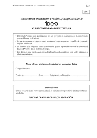 273CONVIVENCIA Y CONFLICTOS EN LOS CENTROS EDUCATIVOS
CD-1
INSTITUTO DE EVALUACIÓN Y ASESORAMIENTO EDUCATIVO
CUESTIONARIO PARA DIRECTORES/AS
Instrucciones
Señale con una cruz o rodee con un círculo el número correspondiente a la respuesta que
usted elija.
MUCHAS GRACIAS POR SU COLABORACIÓN.
• El instituto/colegio está participando en un proyecto de evaluación de la convivencia
promovido por el Ararteko.
• Lo que se pretende es conocer cómo funciona el centro educativo, con el ﬁn de conseguir
mejores resultados.
• Le pedimos que responda a este cuestionario, que va a permitir conocer la opinión del
Equipo Directivo de su Instituto/Colegio.
• Los datos de este cuestionario serán totalmente conﬁdenciales y sólo serán utilizados a
efectos estadísticos.
No se olvide, por favor, de señalar los siguientes datos
Colegio/Instituto:......................................................................................................
Provincia: ....................... Sexo:........... Antigüedad en Dirección:..............................
 