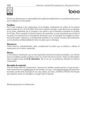 282 ARARTEKO. INFORME EXTRAORDINARIO AL PARLAMENTO VASCO
El tutor/a o docente que se responsabilice de la aplicación deberá tener en cuenta las instrucciones
que se adjuntan en hoja aparte.
Familias:
Por lo que respecta a los cuestionarios de las familias, participarán los padres de los grupos
seleccionados de 2º y 4º de la ESO. El/la tutor/a deberá entregar a cada alumno/a un ejemplar
en un sobre, pidiéndole que lo entregue a sus padres y que lo devuelva contestado en el plazo
de 10 días. Para conseguir el máximo número de respuestas, es muy importante que el tutor/a
recuerde a los alumnos/as la necesidad de devolverlo y que, al entregarlo les explique la impor-
tancia del estudio. Asimismo, es fundamental insistirles en el carácter anónimo del cuestionario
y en la absoluta conﬁdencialidad de todos los datos que se obtengan.
Director/a:
Usted mismo/a, individualmente, debe cumplimentar los datos que se solicitan y rellenar el
cuestionario en el mismo cuadernillo.
Plazos:
Le recordamos, ﬁnalmente, que es muy importante mantener los plazos acordados, con el ﬁn de
que sus resultados puedan analizarse junto con el del resto de los centros. Todos los datos deben
estar recogidos antes del 2 de diciembre. De no ser así, no podríamos ofrecerle un informe
comparativo.
Recogida de material:
Una vez tenga todos los cuestionarios –alumnos/as, familias, profesores/as y el suyo propio−
meta únicamente los cuestionarios de las familias y el suyo, y las hojas de lectora del alumnado
(morada) y profesorado (naranja) en una caja y llame, por favor, al teléfono 943.01.55.58 para
que podamos enviar un mensajero a recoger todo el material.
Muchas gracias por su colaboración.
 