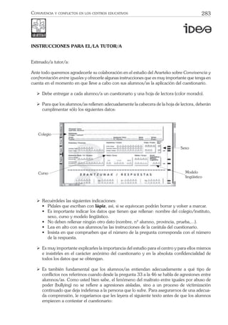283CONVIVENCIA Y CONFLICTOS EN LOS CENTROS EDUCATIVOS
INSTRUCCIONES PARA EL/LA TUTOR/A
Estimado/a tutor/a:
Ante todo queremos agradecerle su colaboración en el estudio del Ararteko sobre Convivencia y
confrontación entre iguales y ofrecerle algunas instrucciones que es muy importante que tenga en
cuenta en el momento en que lleve a cabo con sus alumnos/as la aplicación del cuestionario.
ÿ Debe entregar a cada alumno/a un cuestionario y una hoja de lectora (color morado).
ÿ Para que los alumnos/as rellenen adecuadamente la cabecera de la hoja de lectora, deberán
cumplimentar sólo los siguientes datos:
Colegio
Curso
Sexo
Modelo
lingüístico
ÿ Recuérdeles las siguientes indicaciones:
• Pídales que escriban con lápiz, así, si se equivocan podrán borrar y volver a marcar.
• Es importante indicar los datos que tienen que rellenar: nombre del colegio/instituto,
sexo, curso y modelo lingüístico.
• No deben rellenar ningún otro dato (nombre, nº alumno, provincia, prueba,...).
• Lea en alto con sus alumnos/as las instrucciones de la carátula del cuestionario.
• Insista en que comprueben que el número de la pregunta corresponda con el número
de la respuesta.
ÿ Es muy importante explicarles la importancia del estudio para el centro y para ellos mismos
e insistirles en el carácter anónimo del cuestionario y en la absoluta conﬁdencialidad de
todos los datos que se obtengan.
ÿ Es también fundamental que los alumnos/as entiendan adecuadamente a qué tipo de
conﬂictos nos referimos cuando desde la pregunta 33 a la 46 se habla de agresiones entre
alumnos/as. Como usted bien sabe, el fenómeno del maltrato entre iguales por abuso de
poder (bullying) no se reﬁere a agresiones aisladas, sino a un proceso de victimización
continuado que deja indefensa a la persona que lo sufre. Para asegurarnos de una adecua-
da comprensión, le rogaríamos que les leyera el siguiente texto antes de que los alumnos
empiecen a contestar el cuestionario:
 