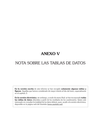 ANEXO V
NOTA SOBRE LAS TABLAS DE DATOS
En la versión escrita de este informe se han recogido solamente algunas tablas y
ﬁguras. Aquéllas que hemos considerado de mayor interés al hilo del texto, especialmente
en el capítulo 3.
En la versión electrónica, sin embargo, a modo de anexo ﬁnal, se han incorporado todas
las tablas de datos obtenidas a partir de los resultados de los cuestionarios. Quien esté
interesado en consultar la totalidad de los datos deberá, pues, acudir a la versión electrónica,
disponible en la página web del Ararteko (www.ararteko.net)
 