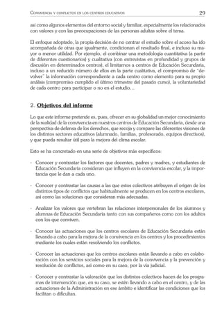 29CONVIVENCIA Y CONFLICTOS EN LOS CENTROS EDUCATIVOS
así como algunos elementos del entorno social y familiar, especialmente los relacionados
con valores y con las preocupaciones de las personas adultas sobre el tema.
El enfoque adoptado, la propia decisión de no centrar el estudio sobre el acoso ha ido
acompañada de otras que igualmente, condicionan el resultado ﬁnal, e incluso su ma-
yor o menor utilidad. Por ejemplo, el combinar una metodología cuantitativa (a partir
de diferentes cuestionarios) y cualitativa (con entrevistas en profundidad y grupos de
discusión en determinados centros), el limitarnos a centros de Educación Secundaria,
incluso a un reducido número de ellos en la parte cualitativa, el compromiso de “de-
volver” la información correspondiente a cada centro como elemento para su propio
análisis (compromiso cumplido el último trimestre del pasado curso), la voluntariedad
de cada centro para participar o no en el estudio…
2. Objetivos del informe
Lo que este informe pretende es, pues, ofrecer en su globalidad un mejor conocimiento
de la realidad de la convivencia en nuestros centros de Educación Secundaria, desde una
perspectiva de defensa de los derechos, que recoja y compare las diferentes visiones de
los distintos sectores educativos (alumnado, familias, profesorado, equipos directivos),
y que pueda resultar útil para la mejora del clima escolar.
Esto se ha concretado en una serie de objetivos más especíﬁcos:
- Conocer y contrastar los factores que docentes, padres y madres, y estudiantes de
Educación Secundaria consideran que inﬂuyen en la convivencia escolar, y la impor-
tancia que le dan a cada uno.
- Conocer y contrastar las causas a las que estos colectivos atribuyen el origen de los
distintos tipos de conﬂictos que habitualmente se producen en los centros escolares,
así como las soluciones que consideran más adecuadas.
- Analizar los valores que vertebran las relaciones interpersonales de los alumnos y
alumnas de Educación Secundaria tanto con sus compañeros como con los adultos
con los que conviven.
- Conocer las actuaciones que los centros escolares de Educación Secundaria están
llevando a cabo para la mejora de la convivencia en los centros y los procedimientos
mediante los cuales están resolviendo los conﬂictos.
- Conocer las actuaciones que los centros escolares están llevando a cabo en colabo-
ración con los servicios sociales para la mejora de la convivencia y la prevención y
resolución de conﬂictos, así como en su caso, por la vía judicial.
- Conocer y contrastar la valoración que los distintos colectivos hacen de los progra-
mas de intervención que, en su caso, se estén llevando a cabo en el centro, y de las
actuaciones de la Administración en ese ámbito e identiﬁcar las condiciones que los
facilitan o diﬁcultan.
 