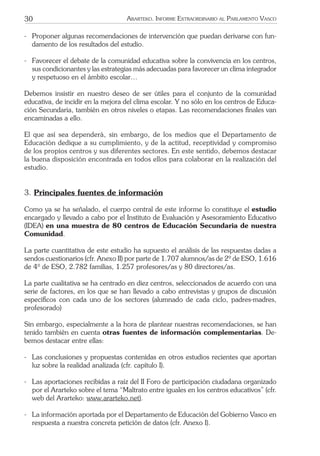 30 ARARTEKO. INFORME EXTRAORDINARIO AL PARLAMENTO VASCO
- Proponer algunas recomendaciones de intervención que puedan derivarse con fun-
damento de los resultados del estudio.
- Favorecer el debate de la comunidad educativa sobre la convivencia en los centros,
sus condicionantes y las estrategias más adecuadas para favorecer un clima integrador
y respetuoso en el ámbito escolar…
Debemos insistir en nuestro deseo de ser útiles para el conjunto de la comunidad
educativa, de incidir en la mejora del clima escolar. Y no sólo en los centros de Educa-
ción Secundaria, también en otros niveles o etapas. Las recomendaciones ﬁnales van
encaminadas a ello.
El que así sea dependerá, sin embargo, de los medios que el Departamento de
Educación dedique a su cumplimiento, y de la actitud, receptividad y compromiso
de los propios centros y sus diferentes sectores. En este sentido, debemos destacar
la buena disposición encontrada en todos ellos para colaborar en la realización del
estudio.
3. Principales fuentes de información
Como ya se ha señalado, el cuerpo central de este informe lo constituye el estudio
encargado y llevado a cabo por el Instituto de Evaluación y Asesoramiento Educativo
(IDEA) en una muestra de 80 centros de Educación Secundaria de nuestra
Comunidad.
La parte cuantitativa de este estudio ha supuesto el análisis de las respuestas dadas a
sendos cuestionarios (cfr. Anexo II) por parte de 1.707 alumnos/as de 2º de ESO, 1.616
de 4º de ESO, 2.782 familias, 1.257 profesores/as y 80 directores/as.
La parte cualitativa se ha centrado en diez centros, seleccionados de acuerdo con una
serie de factores, en los que se han llevado a cabo entrevistas y grupos de discusión
especíﬁcos con cada uno de los sectores (alumnado de cada ciclo, padres-madres,
profesorado)
Sin embargo, especialmente a la hora de plantear nuestras recomendaciones, se han
tenido también en cuenta otras fuentes de información complementarias. De-
bemos destacar entre ellas:
- Las conclusiones y propuestas contenidas en otros estudios recientes que aportan
luz sobre la realidad analizada (cfr. capítulo I).
- Las aportaciones recibidas a raíz del II Foro de participación ciudadana organizado
por el Ararteko sobre el tema “Maltrato entre iguales en los centros educativos” (cfr.
web del Ararteko: www.ararteko.net).
- La información aportada por el Departamento de Educación del Gobierno Vasco en
respuesta a nuestra concreta petición de datos (cfr. Anexo I).
 