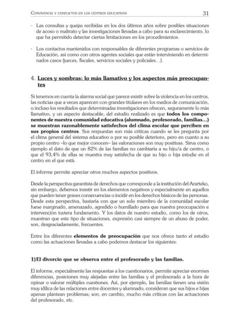 31CONVIVENCIA Y CONFLICTOS EN LOS CENTROS EDUCATIVOS
- Las consultas y quejas recibidas en los dos últimos años sobre posibles situaciones
de acoso o maltrato y las investigaciones llevadas a cabo para su esclarecimiento, lo
que ha permitido detectar ciertas limitaciones en los procedimientos.
- Los contactos mantenidos con responsables de diferentes programas o servicios de
Educación, así como con otros agentes sociales que están interviniendo en determi-
nados casos (jueces, ﬁscales, servicios sociales y policiales…).
4. Luces y sombras: lo más llamativo y los aspectos más preocupan-
tes
Si tenemos en cuenta la alarma social que parece existir sobre la violencia en los centros,
las noticias que a veces aparecen con grandes titulares en los medios de comunicación,
o incluso los resultados que determinadas investigaciones ofrecen, seguramente lo más
llamativo, y un aspecto destacable, del estudio realizado es que todos los compo-
nentes de nuestra comunidad educativa (alumnado, profesorado, familias…)
se muestran razonablemente satisfechos del clima escolar que perciben en
sus propios centros. Sus respuestas son más críticas cuando se les pregunta por
el clima general del sistema educativo o por su posible deterioro, pero en cuanto a su
propio centro –lo que mejor conocen– las valoraciones son muy positivas. Sirva como
ejemplo el dato de que un 82% de las familias no cambiaría a su hijo/a de centro, o
que el 93,4% de ellas se muestra muy satisfecha de que su hijo o hija estudie en el
centro en el que está.
El informe permite apreciar otros muchos aspectos positivos.
Desde la perspectiva garantista de derechos que corresponde a la institución del Ararteko,
sin embargo, debemos insistir en los elementos negativos y especialmente en aquellos
que pueden tener graves consecuencias o incidir en los derechos básicos de las personas.
Desde esta perspectiva, bastaría con que un solo miembro de la comunidad escolar
fuese marginado, amenazado, agredido o humillado para que nuestra preocupación e
intervención tuviera fundamento. Y los datos de nuestro estudio, como los de otros,
muestran que este tipo de situaciones, expresión casi siempre de un abuso de poder,
son, desgraciadamente, frecuentes.
Entre los diferentes elementos de preocupación que nos ofrece tanto el estudio
como las actuaciones llevadas a cabo podemos destacar los siguientes:
1)El divorcio que se observa entre el profesorado y las familias.
El informe, especialmente las respuestas a los cuestionarios, permite apreciar enormes
diferencias, posiciones muy alejadas entre las familias y el profesorado a la hora de
opinar o valorar múltiples cuestiones. Así, por ejemplo, las familias tienen una visión
muy idílica de las relaciones entre docentes y alumnado; consideran que sus hijos e hijas
apenas plantean problemas; son, en cambio, mucho más críticas con las actuaciones
del profesorado, etc.
 