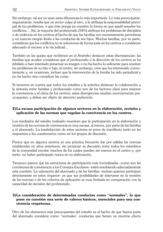 32 ARARTEKO. INFORME EXTRAORDINARIO AL PARLAMENTO VASCO
Sin embargo, tal vez no sean estas diferencias lo más importante. Lo más preocupante,
seguramente, resulta que un sector culpe al otro, o le atribuya la responsabilidad princi-
pal de los problemas, o que éste ponga en cuestión la forma en que aquél resuelve los
conﬂictos… Así, la mayoría del profesorado (54%) atribuye los problemas de disciplina
o de violencia en los centros al hecho de que las familias son excesivamente permisivas
y no marcan ningún límite a las conductas de sus hijos. Muchas familias, por su parte,
consideran que los conﬂictos no se solucionan de forma justa en los centros o consideran
adecuado el recurso a la vía judicial…
También en las quejas que recibimos en el Ararteko destacan estas discrepancias: las
familias que acuden consideran que el profesorado o la dirección de los centros se ha
inhibido o han intentado preservar su imagen o no ha hecho lo suﬁciente para resolver
los problemas de su hijo o hija; el centro, sin embargo, cree que ha intervenido correc-
tamente y, en ocasiones, incluso que la intervención de la familia ha sido perjudicial y
no ha hecho sino complicar las cosas.
Si tenemos en cuenta que todos los estudios y la práctica destacan la colaboración y
la sintonía entre familias y profesorado como uno de los factores clave para mejorar
la convivencia y el clima de los centros, estas divergencias resultan enormemente pre-
ocupantes, y deben ser objeto de atención preferente.
2)La escasa participación de algunos sectores en la elaboración, revisión y
aplicación de las normas que regulan la convivencia en los centros.
Los resultados del estudio realizado muestran que la participación en la elaboración y
revisión de las normas de convivencia es muy escasa, al menos, por parte de las familias
y el alumnado. La insatisfacción de estos sectores se pone de maniﬁesto tanto en las
respuestas a los cuestionarios como en los grupos de discusión.
Parece que en algunos centros es una práctica frecuente dar por válidas las normas
establecidas en años anteriores, sin propiciar su discusión entre todos los miembros
de la comunidad escolar, muchos de los cuales pueden ser nuevos en el centro y, por
tanto, no haber participado nunca en su elaboración.
Tampoco parece que las estructuras de participación más formalizadas –como son las
comisiones de convivencia a los Consejos Escolares– estén resolviendo adecuadamente
esta cuestión. La valoración del alumnado y de las familias –incluso quienes participan
directamente en estos órganos– es que sus posibilidades de intervenir en la revisión
de las normas o de los criterios de aplicación es muy limitada en comparación con la
capacidad de decisión del profesorado.
3)La consideración de determinadas conductas como “normales”, lo que
pone en cuestión una serie de valores básicos, esenciales para una con-
vivencia respetuosa.
Otro de los elementos más preocupantes del estudio es el hecho de que buena parte
del alumnado considere como “normales” conductas que tienen un enorme efecto
 
