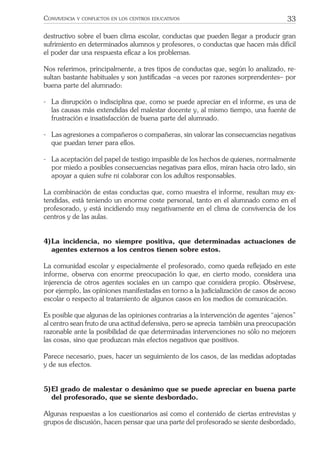 33CONVIVENCIA Y CONFLICTOS EN LOS CENTROS EDUCATIVOS
destructivo sobre el buen clima escolar, conductas que pueden llegar a producir gran
sufrimiento en determinados alumnos y profesores, o conductas que hacen más difícil
el poder dar una respuesta eﬁcaz a los problemas.
Nos referimos, principalmente, a tres tipos de conductas que, según lo analizado, re-
sultan bastante habituales y son justiﬁcadas –a veces por razones sorprendentes– por
buena parte del alumnado:
- La disrupción o indisciplina que, como se puede apreciar en el informe, es una de
las causas más extendidas del malestar docente y, al mismo tiempo, una fuente de
frustración e insatisfacción de buena parte del alumnado.
- Las agresiones a compañeros o compañeras, sin valorar las consecuencias negativas
que puedan tener para ellos.
- La aceptación del papel de testigo impasible de los hechos de quienes, normalmente
por miedo a posibles consecuencias negativas para ellos, miran hacia otro lado, sin
apoyar a quien sufre ni colaborar con los adultos responsables.
La combinación de estas conductas que, como muestra el informe, resultan muy ex-
tendidas, está teniendo un enorme coste personal, tanto en el alumnado como en el
profesorado, y está incidiendo muy negativamente en el clima de convivencia de los
centros y de las aulas.
4)La incidencia, no siempre positiva, que determinadas actuaciones de
agentes externos a los centros tienen sobre estos.
La comunidad escolar y especialmente el profesorado, como queda reﬂejado en este
informe, observa con enorme preocupación lo que, en cierto modo, considera una
injerencia de otros agentes sociales en un campo que considera propio. Obsérvese,
por ejemplo, las opiniones manifestadas en torno a la judicialización de casos de acoso
escolar o respecto al tratamiento de algunos casos en los medios de comunicación.
Es posible que algunas de las opiniones contrarias a la intervención de agentes “ajenos”
al centro sean fruto de una actitud defensiva, pero se aprecia también una preocupación
razonable ante la posibilidad de que determinadas intervenciones no sólo no mejoren
las cosas, sino que produzcan más efectos negativos que positivos.
Parece necesario, pues, hacer un seguimiento de los casos, de las medidas adoptadas
y de sus efectos.
5)El grado de malestar o desánimo que se puede apreciar en buena parte
del profesorado, que se siente desbordado.
Algunas respuestas a los cuestionarios así como el contenido de ciertas entrevistas y
grupos de discusión, hacen pensar que una parte del profesorado se siente desbordado,
 