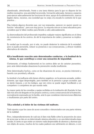 34 ARARTEKO. INFORME EXTRAORDINARIO AL PARLAMENTO VASCO
abandonado, atrincherado, frente a una tarea titánica para la que no dispone de los
medios necesarios: una autoridad reconocida, formación adecuada, tiempos y espacios
para ejercer adecuadamente las funciones de tutor, apoyo de la administración, marcos
legales claros, recursos, una sociedad que no exija a la escuela lo contrario de lo que
practica…
Hay todavía algunos docentes que, por sus respuestas, parecen no querer asumir su
función “educadora”, pero son muy pocos. La mayoría cree en su tarea educadora pero
considera que le faltan medios para llevarla a cabo adecuadamente.
La desmoralización del profesorado impediría cualquier mejora signiﬁcativa en el clima
de convivencia de los centros, de ahí la importancia de cuidar y preservar su implica-
ción.
Es verdad que la escuela, por sí sola, no puede desterrar la violencia de la sociedad,
pero sí puede prevenirla, reducir su presencia o sus consecuencias, y ofrecer modelos
alternativos de relación.
6)La insuﬁciente reacción ante determinadas conductas, o la lentitud de la
misma, lo que contribuye a crear una sensación de impunidad.
Ciertamente, el trabajo fundamental en los centros debe ser de carácter preventivo,
pero ante determinadas situaciones la prevención resulta insuﬁciente.
Ante determinados hechos, como en las situaciones de acoso, es preciso intervenir y
hacerlo con prontitud y eﬁcacia.
La lentitud o la ineﬁcacia sólo tienen efectos negativos: en la persona acosada, eviden-
temente, que sigue desprotegida, pero también en la persona o grupo acosador, que
se siente impune, y en los testigos, que ven cómo se puede seguir humillando a un
compañero o compañera sin que suceda nada.
La mayor parte de las consultas y quejas recibidas en la institución del Ararteko lo han
sido tras años de desgaste en los propios centros y como consecuencia de la frustración,
normalmente expresada por la familia, ante lo que consideran intervenciones dilatorias
o insuﬁcientes por parte del centro.
7)La soledad y el dolor de las víctimas del maltrato.
Todo apunta a que los casos de acoso conocidos o denunciados son una parte mínima
de la realidad.
Pero, independientemente de cuál sea el dato más ﬁable sobre la proporción de casos
de acoso que se dan en un determinado sistema educativo o en una determinada etapa
escolar, lo cierto es que existe un número nada despreciable de alumnos y alumnas que
son objeto de acoso, muchos de los cuales padecen ese sufrimiento en silencio, o con
 