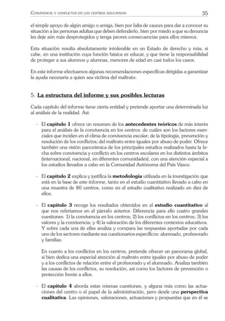 35CONVIVENCIA Y CONFLICTOS EN LOS CENTROS EDUCATIVOS
el simple apoyo de algún amigo o amiga, bien por falta de cauces para dar a conocer su
situación a las personas adultas que deben defenderlo, bien por miedo a que su denuncia
les deje aún más desprotegidos y tenga peores consecuencias para ellos mismos.
Esta situación resulta absolutamente intolerable en un Estado de derecho y más, si
cabe, en una institución cuya función básica es educar, y que tiene la responsabilidad
de proteger a sus alumnos y alumnas, menores de edad en casi todos los casos.
En este informe efectuamos algunas recomendaciones especíﬁcas dirigidas a garantizar
la ayuda necesaria a quien sea víctima del maltrato.
5. La estructura del informe y sus posibles lecturas
Cada capítulo del informe tiene cierta entidad y pretende aportar una determinada luz
al análisis de la realidad. Así:
- El capítulo 1 ofrece un resumen de los antecedentes teóricos de más interés
para el análisis de la convivencia en los centros: de cuáles son los factores esen-
ciales que inciden en el clima de convivencia escolar; de la tipología, prevención y
resolución de los conﬂictos; del maltrato entre iguales por abuso de poder. Ofrece
también una visión panorámica de los principales estudios realizados hasta la fe-
cha sobre convivencia y conﬂicto en los centros escolares en los distintos ámbitos
(internacional, nacional, en diferentes comunidades), con una atención especial a
los estudios llevados a cabo en la Comunidad Autónoma del País Vasco.
- El capítulo 2 explica y justiﬁca la metodología utilizada en la investigación que
está en la base de este informe, tanto en el estudio cuantitativo llevado a cabo en
una muestra de 80 centros, como en el estudio cualitativo realizado en diez de
ellos.
- El capítulo 3 recoge los resultados obtenidos en el estudio cuantitativo al
que nos referíamos en el párrafo anterior. Diferencia para ello cuatro grandes
cuestiones: 1) la convivencia en los centros; 2) los conﬂictos en los centros; 3) los
valores y la convivencia; y 4) la valoración de los diferentes contextos educativos.
Y sobre cada una de ellas analiza y compara las respuestas aportadas por cada
uno de los sectores mediante sus cuestionarios especíﬁcos: alumnado, profesorado
y familias.
En cuanto a los conﬂictos en los centros, pretende ofrecer un panorama global,
si bien dedica una especial atención al maltrato entre iguales por abuso de poder
y a los conﬂictos de relación entre el profesorado y el alumnado. Analiza también
las causas de los conﬂictos, su resolución, así como los factores de prevención o
protección frente a ellos.
- El capítulo 4 aborda estas mismas cuestiones, y alguna más como las actua-
ciones del centro o el papel de la administración, pero desde una perspectiva
cualitativa. Las opiniones, valoraciones, actuaciones y propuestas que en él se
 