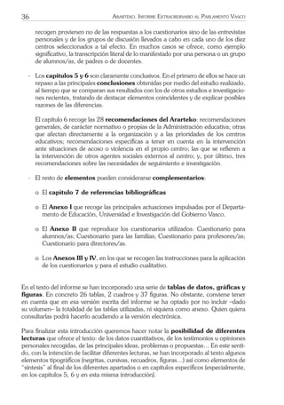 36 ARARTEKO. INFORME EXTRAORDINARIO AL PARLAMENTO VASCO
recogen provienen no de las respuestas a los cuestionarios sino de las entrevistas
personales y de los grupos de discusión llevados a cabo en cada uno de los diez
centros seleccionados a tal efecto. En muchos casos se ofrece, como ejemplo
signiﬁcativo, la transcripción literal de lo manifestado por una persona o un grupo
de alumnos/as, de padres o de docentes.
- Los capítulos 5 y 6 son claramente conclusivos. En el primero de ellos se hace un
repaso a las principales conclusiones obtenidas por medio del estudio realizado,
al tiempo que se comparan sus resultados con los de otros estudios e investigacio-
nes recientes, tratando de destacar elementos coincidentes y de explicar posibles
razones de las diferencias.
El capítulo 6 recoge las 28 recomendaciones del Ararteko: recomendaciones
generales, de carácter normativo o propias de la Administración educativa; otras
que afectan directamente a la organización y a las prioridades de los centros
educativos; recomendaciones especíﬁcas a tener en cuenta en la intervención
ante situaciones de acoso o violencia en el propio centro; las que se reﬁeren a
la intervención de otros agentes sociales externos al centro; y, por último, tres
recomendaciones sobre las necesidades de seguimiento e investigación.
- El resto de elementos pueden considerarse complementarios:
o El capítulo 7 de referencias bibliográﬁcas
o El Anexo I que recoge las principales actuaciones impulsadas por el Departa-
mento de Educación, Universidad e Investigación del Gobierno Vasco.
o El Anexo II que reproduce los cuestionarios utilizados: Cuestionario para
alumnos/as; Cuestionario para las familias; Cuestionario para profesores/as;
Cuestionario para directores/as.
o Los Anexos III y IV, en los que se recogen las instrucciones para la aplicación
de los cuestionarios y para el estudio cualitativo.
En el texto del informe se han incorporado una serie de tablas de datos, gráﬁcas y
ﬁguras. En concreto 26 tablas, 2 cuadros y 37 ﬁguras. No obstante, conviene tener
en cuenta que en esa versión escrita del informe se ha optado por no incluir –dado
su volumen– la totalidad de las tablas utilizadas, ni siquiera como anexo. Quien quiera
consultarlas podrá hacerlo acudiendo a la versión electrónica.
Para ﬁnalizar esta introducción queremos hacer notar la posibilidad de diferentes
lecturas que ofrece el texto: de los datos cuantitativos, de los testimonios u opiniones
personales recogidas, de las principales ideas, problemas o propuestas… En este senti-
do, con la intención de facilitar diferentes lecturas, se han incorporado al texto algunos
elementos tipográﬁcos (negritas, cursivas, recuadros, ﬁguras…) así como elementos de
“síntesis” al ﬁnal de los diferentes apartados o en capítulos especíﬁcos (especialmente,
en los capítulos 5, 6 y en esta misma introducción).
 