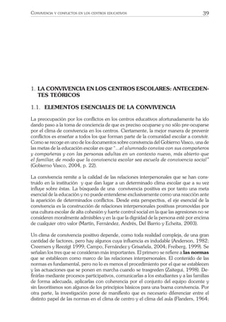 39CONVIVENCIA Y CONFLICTOS EN LOS CENTROS EDUCATIVOS
1. LA CONVIVENCIA EN LOS CENTROS ESCOLARES: ANTECEDEN-
TES TEÓRICOS
1.1. ELEMENTOS ESENCIALES DE LA CONVIVENCIA
La preocupación por los conﬂictos en los centros educativos afortunadamente ha ido
dando paso a la toma de conciencia de que es preciso ocuparse y no sólo pre-ocuparse
por el clima de convivencia en los centros. Ciertamente, la mejor manera de prevenir
conﬂictos es enseñar a todos los que forman parte de la comunidad escolar a convivir.
Como se recoge en uno de los documentos sobre convivencia del Gobierno Vasco, una de
las metas de la educación escolar es que “...el alumnado conviva con sus compañeros
y compañeras y con las personas adultas en un contexto nuevo, más abierto que
el familiar, de modo que la convivencia escolar sea escuela de convivencia social”
(Gobierno Vasco, 2004, p. 22).
La convivencia remite a la calidad de las relaciones interpersonales que se han cons-
truido en la institución y que dan lugar a un determinado clima escolar que a su vez
inﬂuye sobre éstas. La búsqueda de una convivencia positiva es por tanto una meta
esencial de la educación y no puede entenderse exclusivamente como una reacción ante
la aparición de determinados conﬂictos. Desde esta perspectiva, el eje esencial de la
convivencia es la construcción de relaciones interpersonales positivas promovidas por
una cultura escolar de alta cohesión y fuerte control social en la que las agresiones no se
consideren moralmente admisibles y en la que la dignidad de la persona esté por encima
de cualquier otro valor (Martín, Fernández, Andrés, Del Barrio y Echeita, 2003).
Un clima de convivencia positivo depende, como toda realidad compleja, de una gran
cantidad de factores, pero hay algunos cuya inﬂuencia es indudable (Anderson, 1982;
Creemers y Reezigt 1999; Campo, Fernández y Grisañela, 2004; Freiberg, 1999). Se
señalan los tres que se consideran más importantes. El primero se reﬁere a las normas
que se establecen como marco de las relaciones interpersonales. El contenido de las
normas es fundamental, pero no lo es menos el procedimiento por el que se establecen
y las actuaciones que se ponen en marcha cuando se trasgreden (Zaitegui, 1998). De-
ﬁnirlas mediante procesos participativos, comunicarlas a los estudiantes y a las familias
de forma adecuada, aplicarlas con coherencia por el conjunto del equipo docente y
sin favoritismos son algunos de los principios básicos para una buena convivencia. Por
otra parte, la investigación pone de maniﬁesto que es necesario diferenciar entre el
distinto papel de las normas en el clima de centro y el clima del aula (Flanders, 1964;
 