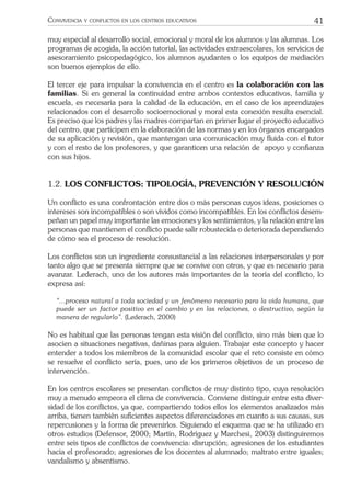 41CONVIVENCIA Y CONFLICTOS EN LOS CENTROS EDUCATIVOS
muy especial al desarrollo social, emocional y moral de los alumnos y las alumnas. Los
programas de acogida, la acción tutorial, las actividades extraescolares, los servicios de
asesoramiento psicopedagógico, los alumnos ayudantes o los equipos de mediación
son buenos ejemplos de ello.
El tercer eje para impulsar la convivencia en el centro es la colaboración con las
familias. Si en general la continuidad entre ambos contextos educativos, familia y
escuela, es necesaria para la calidad de la educación, en el caso de los aprendizajes
relacionados con el desarrollo socioemocional y moral esta conexión resulta esencial.
Es preciso que los padres y las madres compartan en primer lugar el proyecto educativo
del centro, que participen en la elaboración de las normas y en los órganos encargados
de su aplicación y revisión, que mantengan una comunicación muy ﬂuida con el tutor
y con el resto de los profesores, y que garanticen una relación de apoyo y conﬁanza
con sus hijos.
1.2. LOS CONFLICTOS: TIPOLOGÍA, PREVENCIÓN Y RESOLUCIÓN
Un conﬂicto es una confrontación entre dos o más personas cuyos ideas, posiciones o
intereses son incompatibles o son vividos como incompatibles. En los conﬂictos desem-
peñan un papel muy importante las emociones y los sentimientos, y la relación entre las
personas que mantienen el conﬂicto puede salir robustecida o deteriorada dependiendo
de cómo sea el proceso de resolución.
Los conﬂictos son un ingrediente consustancial a las relaciones interpersonales y por
tanto algo que se presenta siempre que se convive con otros, y que es necesario para
avanzar. Lederach, uno de los autores más importantes de la teoría del conﬂicto, lo
expresa así:
“...proceso natural a toda sociedad y un fenómeno necesario para la vida humana, que
puede ser un factor positivo en el cambio y en las relaciones, o destructivo, según la
manera de regularlo”. (Lederach, 2000)
No es habitual que las personas tengan esta visión del conﬂicto, sino más bien que lo
asocien a situaciones negativas, dañinas para alguien. Trabajar este concepto y hacer
entender a todos los miembros de la comunidad escolar que el reto consiste en cómo
se resuelve el conﬂicto sería, pues, uno de los primeros objetivos de un proceso de
intervención.
En los centros escolares se presentan conﬂictos de muy distinto tipo, cuya resolución
muy a menudo empeora el clima de convivencia. Conviene distinguir entre esta diver-
sidad de los conﬂictos, ya que, compartiendo todos ellos los elementos analizados más
arriba, tienen también suﬁcientes aspectos diferenciadores en cuanto a sus causas, sus
repercusiones y la forma de prevenirlos. Siguiendo el esquema que se ha utilizado en
otros estudios (Defensor, 2000; Martín, Rodríguez y Marchesi, 2003) distinguiremos
entre seis tipos de conﬂictos de convivencia: disrupción; agresiones de los estudiantes
hacia el profesorado; agresiones de los docentes al alumnado; maltrato entre iguales;
vandalismo y absentismo.
 