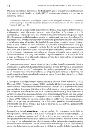 42 ARARTEKO. INFORME EXTRAORDINARIO AL PARLAMENTO VASCO
De entre las múltiples deﬁniciones de disrupción que se encuentran en la bibliografía
más reciente, la de Sanders y Hendry (1997) resulta especialmente acertada por su
sencillez y claridad:
“La conducta disruptiva es cualquier conducta que entorpece el orden y la disciplina
en la escuela y el bienestar educativo de los alumnos escolarizados en ella”. (Citado en
Marchesi, 2004, p. 128)
La disrupción en el aula puede manifestarse de formas muy diversas (interrupciones,
ruido continuo, risas y bromas a destiempo, retar al profesor...). Se trata de un tipo de
conﬂicto muy complejo porque, si se analiza exclusivamente la conducta, parece poder
identiﬁcarse con claridad cuándo se trata de un problema de este tipo, sin embargo, los
resultados de las investigaciones ponen de maniﬁesto que la representación de docentes
y estudiantes sobre el sentido y la ﬁnalidad de una misma conducta es muy distinta,
como sucede también en otros conﬂictos. Así, muchos comportamientos a los que
los docentes atribuyen la intención explícita de interrumpir la clase son sinceramente
analizados por el alumnado como actuaciones que han realizado para dar satisfacción
a una necesidad, y sin pensar que pudiera ser algo que el docente viviera tan mal. Los
alumnos o alumnas que preguntan mucho, o aquellos cuyo nivel de actividad les lleva
a estar moviéndose en la silla mucho más que el resto de la clase podrían ser ejemplos
de esta diferencia de atribución.
Como se comentaba en el caso de la concepción que sobre el conﬂicto tienen los distintos
colectivos de la comunidad escolar, también aquí es preciso desvelar en la intervención
este primer desencuentro. Por otra parte, las medidas que convendría tomar en el caso
de un estudiante que verdaderamente usa las preguntas para molestar al docente y con
aquel o aquella más despistado o lento que se pierde durante la explicación, es obvio
que son muy diferentes.
La disrupción es interpretada por algunos autores (Defrance, 2005; Fernández, 2001;
Marchesi, 2004; Torrego y Moreno, 2003; Uruñuela, 2006) como uno de los factores
estrechamente relacionados con el fracaso escolar. Supone en la mayoría de los casos
una perdida de tiempo que diﬁculta mantener el ritmo que un buen aprendizaje exigiría.
Por otra parte, daña las relaciones entre docentes y estudiantes, y lleva a que ambos
empiecen a construir unas expectativas sobre el comportamiento del otro que acaban
en muchas ocasiones actuando como profecía autocumplida. Algunos autores (Hayden
y Blaya, 2001) hablan del fenómeno del desafecto o indiferencia hacia la escuela que,
si bien no se produce exclusivamente por la disrupción, puede tener en este conﬂicto
mal resuelto uno de sus orígenes que pudiera llevar en su caso extremo precisamente
a situaciones de absentismo.
La consideración del absentismo como un conﬂicto de convivencia es sin duda un
tema polémico, pero habría al menos dos razones para incluirlo en esta categoría. La
primera se acaba de apuntar en el párrafo anterior: en muchas ocasiones el rechazo
que progresivamente van sintiendo algunos alumnos y alumnas hacia la escuela tiene
su origen en las malas relaciones interpersonales, sobre todo con los docentes aunque
no exclusivamente con ellos. No es menos cierto sin embargo que en determinados
casos este distanciamiento se produce por la pérdida de sentido de la tarea escolar, sin
 