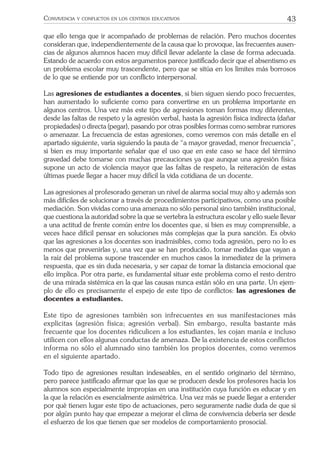 43CONVIVENCIA Y CONFLICTOS EN LOS CENTROS EDUCATIVOS
que ello tenga que ir acompañado de problemas de relación. Pero muchos docentes
consideran que, independientemente de la causa que lo provoque, las frecuentes ausen-
cias de algunos alumnos hacen muy difícil llevar adelante la clase de forma adecuada.
Estando de acuerdo con estos argumentos parece justiﬁcado decir que el absentismo es
un problema escolar muy trascendente, pero que se sitúa en los límites más borrosos
de lo que se entiende por un conﬂicto interpersonal.
Las agresiones de estudiantes a docentes, si bien siguen siendo poco frecuentes,
han aumentado lo suﬁciente como para convertirse en un problema importante en
algunos centros. Una vez más este tipo de agresiones toman formas muy diferentes,
desde las faltas de respeto y la agresión verbal, hasta la agresión física indirecta (dañar
propiedades) o directa (pegar), pasando por otras posibles formas como sembrar rumores
o amenazar. La frecuencia de estas agresiones, como veremos con más detalle en el
apartado siguiente, varía siguiendo la pauta de “a mayor gravedad, menor frecuencia”,
si bien es muy importante señalar que el uso que en este caso se hace del término
gravedad debe tomarse con muchas precauciones ya que aunque una agresión física
supone un acto de violencia mayor que las faltas de respeto, la reiteración de estas
últimas puede llegar a hacer muy difícil la vida cotidiana de un docente.
Las agresiones al profesorado generan un nivel de alarma social muy alto y además son
más difíciles de solucionar a través de procedimientos participativos, como una posible
mediación. Son vividas como una amenaza no sólo personal sino también institucional,
que cuestiona la autoridad sobre la que se vertebra la estructura escolar y ello suele llevar
a una actitud de frente común entre los docentes que, si bien es muy comprensible, a
veces hace difícil pensar en soluciones más complejas que la pura sanción. Es obvio
que las agresiones a los docentes son inadmisibles, como toda agresión, pero no lo es
menos que prevenirlas y, una vez que se han producido, tomar medidas que vayan a
la raíz del problema supone trascender en muchos casos la inmediatez de la primera
respuesta, que es sin duda necesaria, y ser capaz de tomar la distancia emocional que
ello implica. Por otra parte, es fundamental situar este problema como el resto dentro
de una mirada sistémica en la que las causas nunca están sólo en una parte. Un ejem-
plo de ello es precisamente el espejo de este tipo de conﬂictos: las agresiones de
docentes a estudiantes.
Este tipo de agresiones también son infrecuentes en sus manifestaciones más
explícitas (agresión física; agresión verbal). Sin embargo, resulta bastante más
frecuente que los docentes ridiculicen a los estudiantes, les cojan manía e incluso
utilicen con ellos algunas conductas de amenaza. De la existencia de estos conflictos
informa no sólo el alumnado sino también los propios docentes, como veremos
en el siguiente apartado.
Todo tipo de agresiones resultan indeseables, en el sentido originario del término,
pero parece justiﬁcado aﬁrmar que las que se producen desde los profesores hacia los
alumnos son especialmente impropias en una institución cuya función es educar y en
la que la relación es esencialmente asimétrica. Una vez más se puede llegar a entender
por qué tienen lugar este tipo de actuaciones, pero seguramente nadie duda de que si
por algún punto hay que empezar a mejorar el clima de convivencia debería ser desde
el esfuerzo de los que tienen que ser modelos de comportamiento prosocial.
 