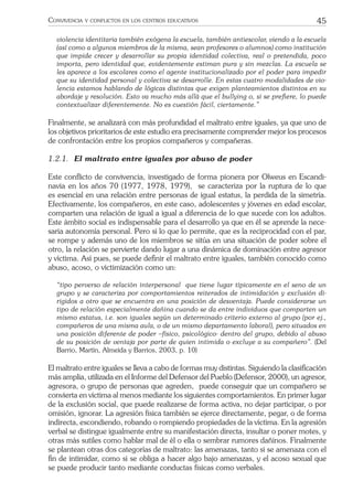45CONVIVENCIA Y CONFLICTOS EN LOS CENTROS EDUCATIVOS
violencia identitaria también exógena la escuela, también antiescolar, viendo a la escuela
(así como a algunos miembros de la misma, sean profesores o alumnos) como institución
que impide crecer y desarrollar su propia identidad colectiva, real o pretendida, poco
importa, pero identidad que, evidentemente estiman pura y sin mezclas. La escuela se
les aparece a los escolares como el agente institucionalizado por el poder para impedir
que su identidad personal y colectiva se desarrolle. En estas cuatro modalidades de vio-
lencia estamos hablando de lógicas distintas que exigen planteamientos distintos en su
abordaje y resolución. Esto va mucho más allá que el bullying o, si se preﬁere, lo puede
contextualizar diferentemente. No es cuestión fácil, ciertamente.”
Finalmente, se analizará con más profundidad el maltrato entre iguales, ya que uno de
los objetivos prioritarios de este estudio era precisamente comprender mejor los procesos
de confrontación entre los propios compañeros y compañeras.
1.2.1. El maltrato entre iguales por abuso de poder
Este conﬂicto de convivencia, investigado de forma pionera por Olweus en Escandi-
navia en los años 70 (1977, 1978, 1979), se caracteriza por la ruptura de lo que
es esencial en una relación entre personas de igual estatus, la perdida de la simetría.
Efectivamente, los compañeros, en este caso, adolescentes y jóvenes en edad escolar,
comparten una relación de igual a igual a diferencia de lo que sucede con los adultos.
Este ámbito social es indispensable para el desarrollo ya que en él se aprende la nece-
saria autonomía personal. Pero si lo que lo permite, que es la reciprocidad con el par,
se rompe y además uno de los miembros se sitúa en una situación de poder sobre el
otro, la relación se pervierte dando lugar a una dinámica de dominación entre agresor
y víctima. Así pues, se puede deﬁnir el maltrato entre iguales, también conocido como
abuso, acoso, o victimización como un:
“tipo perverso de relación interpersonal que tiene lugar típicamente en el seno de un
grupo y se caracteriza por comportamientos reiterados de intimidación y exclusión di-
rigidos a otro que se encuentra en una posición de desventaja. Puede considerarse un
tipo de relación especialmente dañina cuando se da entre individuos que comparten un
mismo estatus, i.e. son iguales según un determinado criterio externo al grupo (por ej.,
compañeros de una misma aula, o de un mismo departamento laboral), pero situados en
una posición diferente de poder –físico, psicológico- dentro del grupo, debido al abuso
de su posición de ventaja por parte de quien intimida o excluye a su compañero”. (Del
Barrio, Martín, Almeida y Barrios, 2003, p. 10)
El maltrato entre iguales se lleva a cabo de formas muy distintas. Siguiendo la clasiﬁcación
más amplia, utilizada en el Informe del Defensor del Pueblo (Defensor, 2000), un agresor,
agresora, o grupo de personas que agreden, puede conseguir que un compañero se
convierta en víctima al menos mediante los siguientes comportamientos. En primer lugar
de la exclusión social, que puede realizarse de forma activa, no dejar participar, o por
omisión, ignorar. La agresión física también se ejerce directamente, pegar, o de forma
indirecta, escondiendo, robando o rompiendo propiedades de la víctima. En la agresión
verbal se distingue igualmente entre su manifestación directa, insultar o poner motes, y
otras más sutiles como hablar mal de él o ella o sembrar rumores dañinos. Finalmente
se plantean otras dos categorías de maltrato: las amenazas, tanto si se amenaza con el
ﬁn de intimidar, como si se obliga a hacer algo bajo amenazas, y el acoso sexual que
se puede producir tanto mediante conductas físicas como verbales.
 