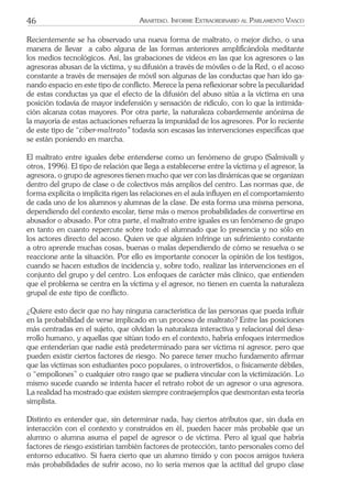 46 ARARTEKO. INFORME EXTRAORDINARIO AL PARLAMENTO VASCO
Recientemente se ha observado una nueva forma de maltrato, o mejor dicho, o una
manera de llevar a cabo alguna de las formas anteriores ampliﬁcándola meditante
los medios tecnológicos. Así, las grabaciones de videos en las que los agresores o las
agresoras abusan de la víctima, y su difusión a través de móviles o de la Red, o el acoso
constante a través de mensajes de móvil son algunas de las conductas que han ido ga-
nando espacio en este tipo de conﬂicto. Merece la pena reﬂexionar sobre la peculiaridad
de estas conductas ya que el efecto de la difusión del abuso sitúa a la víctima en una
posición todavía de mayor indefensión y sensación de ridículo, con lo que la intimida-
ción alcanza cotas mayores. Por otra parte, la naturaleza cobardemente anónima de
la mayoría de estas actuaciones refuerza la impunidad de los agresores. Por lo reciente
de este tipo de “ciber-maltrato” todavía son escasas las intervenciones especíﬁcas que
se están poniendo en marcha.
El maltrato entre iguales debe entenderse como un fenómeno de grupo (Salmivalli y
otros, 1996). El tipo de relación que llega a establecerse entre la víctima y el agresor, la
agresora, o grupo de agresores tienen mucho que ver con las dinámicas que se organizan
dentro del grupo de clase o de colectivos más amplios del centro. Las normas que, de
forma explícita o implícita rigen las relaciones en el aula inﬂuyen en el comportamiento
de cada uno de los alumnos y alumnas de la clase. De esta forma una misma persona,
dependiendo del contexto escolar, tiene más o menos probabilidades de convertirse en
abusador o abusado. Por otra parte, el maltrato entre iguales es un fenómeno de grupo
en tanto en cuanto repercute sobre todo el alumnado que lo presencia y no sólo en
los actores directo del acoso. Quien ve que alguien infringe un sufrimiento constante
a otro aprende muchas cosas, buenas o malas dependiendo de cómo se resuelva o se
reaccione ante la situación. Por ello es importante conocer la opinión de los testigos,
cuando se hacen estudios de incidencia y, sobre todo, realizar las intervenciones en el
conjunto del grupo y del centro. Los enfoques de carácter más clínico, que entienden
que el problema se centra en la víctima y el agresor, no tienen en cuenta la naturaleza
grupal de este tipo de conﬂicto.
¿Quiere esto decir que no hay ninguna característica de las personas que pueda inﬂuir
en la probabilidad de verse implicado en un proceso de maltrato? Entre las posiciones
más centradas en el sujeto, que olvidan la naturaleza interactiva y relacional del desa-
rrollo humano, y aquellas que sitúan todo en el contexto, habría enfoques intermedios
que entenderían que nadie está predeterminado para ser víctima ni agresor, pero que
pueden existir ciertos factores de riesgo. No parece tener mucho fundamento aﬁrmar
que las víctimas son estudiantes poco populares, o introvertidos, o físicamente débiles,
o “empollones” o cualquier otro rasgo que se pudiera vincular con la victimización. Lo
mismo sucede cuando se intenta hacer el retrato robot de un agresor o una agresora.
La realidad ha mostrado que existen siempre contraejemplos que desmontan esta teoría
simplista.
Distinto es entender que, sin determinar nada, hay ciertos atributos que, sin duda en
interacción con el contexto y construidos en él, pueden hacer más probable que un
alumno o alumna asuma el papel de agresor o de víctima. Pero al igual que habría
factores de riesgo existirían también factores de protección, tanto personales como del
entorno educativo. Si fuera cierto que un alumno tímido y con pocos amigos tuviera
más probabilidades de sufrir acoso, no lo sería menos que la actitud del grupo clase
 