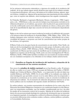 49CONVIVENCIA Y CONFLICTOS EN LOS CENTROS EDUCATIVOS
de los primeros instrumentos sistemáticos y rigurosos de medida de la incidencia del
maltrato, de la que todavía siguen siendo deudores gran parte de los trabajos actuales.
La importancia del género, del curso y del estatus en el conﬂicto (víctima; agresor; agre-
sor/víctima; y testigo) son algunas de las aportaciones más importantes de estos estudios
que, como se expone más adelante, otras investigaciones han seguido constatando.
En Finlandia, Bjorkqvist y Lagerspetz (Bjorkqvist, Ekman y Lagerspetz, 1982; Lagers-
petz y cols., 1982) llevan a cabo una serie de trabajos muy interesantes centrados en la
inﬂuencia del género en el maltrato, que ponen sobre la pista de lo que posteriormente
se ha ido conﬁrmando acerca de la diferente incidencia en chicos y chicas pero sobre
todo de la especiﬁcidad de algún tipo concreto de forma de victimización dependiendo
del género.
Rigby es otro de los autores que mayor incidencia ha tenido en la deﬁnición del concepto
y los primeros datos de incidencia en Australia (Rigby, 1996; Rigby y Slee, 1991). Sus
trabajos distinguen entre maltrato maligno y no maligno, dependiendo de la inten-
cionalidad del agresor, y proponen una serie de características que serían propias de
las víctimas y los agresores.
El Reino Unido es la otra gran fuente de conocimiento en este ámbito. Peter Smith, sin
duda uno de los investigadores más relevantes en este campo, ha llevado a cabo varios
estudios (Yates y Smith, 1989; Whitney y Smith, 1993) utilizando una adaptación del
cuestionario de Olweus que han puesto de maniﬁesto que la incidencia del maltrato en
Inglaterra es superior a la de Noruega. Smith, junto con otros investigadores (O’ Moore,
Kirkham y Smith, 1996) realizó también un trabajo con una muestra de escolares irlande-
ses con resultados semejantes a los obtenidos en los trabajos citados anteriormente.
1.3.2. Estudios en España de incidencia del maltrato y situación de la
convivencia en los centros escolares
Son pocos los estudios de ámbito nacional que se han llevado a cabo. El primero
de ellos se realizó en el curso 1999 por encargo del Defensor del Pueblo y UNICEF,
dirigido por Cristina del Barrio y Elena Martín, y su repercusión ha sido sin duda muy
notable (Defensor del Pueblo, 2000). En el curso 2006 se ha realizado una réplica de
esta investigación que permitirá conocer si en los siete últimos años ha empeorado o
mejorado la convivencia en los centros escolares y más en concreto la incidencia de
situaciones de maltrato. En el momento de redacción del presente informe no se han
hecho públicos aún los resultados del segundo estudio del Defensor del Pueblo.
En ambos trabajos, una muestra representativa de estudiantes de los cuatro años de la
Educación Secundaria Obligatoria contestaron a un cuestionario basado en el de Olweus,
pero con importantes novedades, que fue también cumplimentado por los y las jefes
de estudio de los trescientos centros de la muestra. Además de los datos de incidencia
dentro de una pormenorizada tipología de conductas de victimización que se resumirán
en el siguiente apartado, la investigación conﬁrmó la inﬂuencia del género mientras que
no encontró diferencias entre contextos rurales o urbanos, centros públicos o privados,
ni Comunidades Autónomas.
 