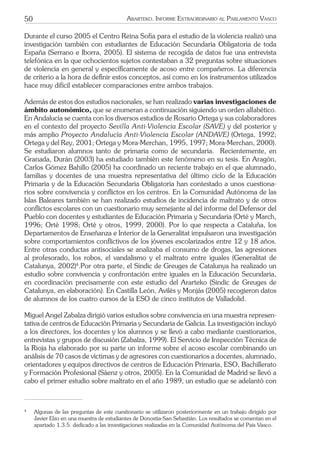 50 ARARTEKO. INFORME EXTRAORDINARIO AL PARLAMENTO VASCO
Durante el curso 2005 el Centro Reina Sofía para el estudio de la violencia realizó una
investigación también con estudiantes de Educación Secundaria Obligatoria de toda
España (Serrano e Iborra, 2005). El sistema de recogida de datos fue una entrevista
telefónica en la que ochocientos sujetos contestaban a 32 preguntas sobre situaciones
de violencia en general y especíﬁcamente de acoso entre compañeros. La diferencia
de criterio a la hora de deﬁnir estos conceptos, así como en los instrumentos utilizados
hace muy difícil establecer comparaciones entre ambos trabajos.
Además de estos dos estudios nacionales, se han realizado varias investigaciones de
ámbito autonómico, que se enumeran a continuación siguiendo un orden alfabético.
En Andalucía se cuenta con los diversos estudios de Rosario Ortega y sus colaboradores
en el contexto del proyecto Sevilla Anti-Violencia Escolar (SAVE) y del posterior y
más amplio Proyecto Andalucía Anti-Violencia Escolar (ANDAVE) (Ortega, 1992;
Ortega y del Rey, 2001; Ortega y Mora-Merchan, 1995, 1997; Mora-Merchan, 2000).
Se estudiaron alumnos tanto de primaria como de secundaria. Recientemente, en
Granada, Durán (2003) ha estudiado también este fenómeno en su tesis. En Aragón,
Carlos Gómez Bahillo (2005) ha coordinado un reciente trabajo en el que alumnado,
familias y docentes de una muestra representativa del último ciclo de la Educación
Primaria y de la Educación Secundaria Obligatoria han contestado a unos cuestiona-
rios sobre convivencia y conﬂictos en los centros. En la Comunidad Autónoma de las
Islas Baleares también se han realizado estudios de incidencia de maltrato y de otros
conﬂictos escolares con un cuestionario muy semejante al del informe del Defensor del
Pueblo con docentes y estudiantes de Educación Primaria y Secundaria (Orté y March,
1996; Orté 1998; Orté y otros, 1999, 2000). Por lo que respecta a Cataluña, los
Departamentos de Enseñanza e Interior de la Generalitat impulsaron una investigación
sobre comportamientos conﬂictivos de los jóvenes escolarizados entre 12 y 18 años.
Entre otras conductas antisociales se analizaba el consumo de drogas, las agresiones
al profesorado, los robos, el vandalismo y el maltrato entre iguales (Generalitat de
Catalunya, 2002)4
.Por otra parte, el Sindic de Greuges de Catalunya ha realizado un
estudio sobre convivencia y confrontación entre iguales en la Educación Secundaria,
en coordinación precisamente con este estudio del Ararteko (Sindic de Greuges de
Catalunya, en elaboración). En Castilla León, Avilés y Monjás (2005) recogieron datos
de alumnos de los cuatro cursos de la ESO de cinco institutos de Valladolid.
Miguel Angel Zabalza dirigió varios estudios sobre convivencia en una muestra represen-
tativa de centros de Educación Primaria y Secundaria de Galicia. La investigación incluyó
a los directores, los docentes y los alumnos y se llevó a cabo mediante cuestionarios,
entrevistas y grupos de discusión (Zabalza, 1999). El Servicio de Inspección Técnica de
la Rioja ha elaborado por su parte un informe sobre el acoso escolar combinando un
análisis de 70 casos de víctimas y de agresores con cuestionarios a docentes, alumnado,
orientadores y equipos directivos de centros de Educación Primaria, ESO, Bachillerato
y Formación Profesional (Sáenz y otros, 2005). En la Comunidad de Madrid se llevó a
cabo el primer estudio sobre maltrato en el año 1989, un estudio que se adelantó con
4
Algunas de las preguntas de este cuestionario se utilizaron posteriormente en un trabajo dirigido por
Javier Elzo en una muestra de estudiantes de Donostia-San Sebastián. Los resultados se comentan en el
apartado 1.3.5. dedicado a las investigaciones realizadas en la Comunidad Autónoma del País Vasco.
 