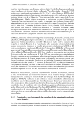 51CONVIVENCIA Y CONFLICTOS EN LOS CENTROS EDUCATIVOS
mucho a los restantes y a una de cuyas autoras, Isabel Fernández, hay que agradecerle
haber impulsado este tipo de trabajos en España. Viera, Fernández y Quevedo (1989)
aplicaron un cuestionario a estudiantes de 10, 12 y 14 años. Gutiérrez (2001) realizó
una investigación utilizando la entrevista como instrumento sobre maltrato en alumnos
tanto del último ciclo de la Educación Primaria como de los cuatro cursos de la Secun-
daria Obligatoria. Mucho más recientemente, el Instituto de Innovación Educativa y
Desarrollo Directivo ha realizado un estudio, el conocido como Informe Cisneros VII,
sobre violencia y acoso escolar con estudiantes desde Educación Primaria hasta Bachiller
en 222 aulas de la Comunidad de Madrid (Oñate, Piñuel y Zabala, 2005). Finalmente,
hace apenas unos meses el Defensor del Menor de la Comunidad de Madrid (2006)
encargó al Instituto IDEA un estudio sobre convivencia en los centros en el que se aplicó
un cuestionario a alumnos y alumnas del último ciclo de la Educación Primaria y de la
Educación Secundaria Obligatoria, así como a sus docentes.
En Murcia, otra de las primeras investigadoras en este campo, Fuensanta Cerezo (Cerezo
y Esteban, 1992) aplicó el procedimiento de la nominación de pares para identiﬁcar
agresores y víctimas con alumnos entre 10 y 16 años en cuatro centros escolares. Por
su parte, el Instituto Navarro de la Mujer llevó a cabo un estudio sobre maltrato entre
iguales, con especial énfasis en la variable género, con estudiantes de la ESO de 18
centros, mediante un cuestionario (Hernández Frutos y otros, 2002). En la Comunidad
Valenciana la Federació d’Ensenyament de Comisiones Obreras encargó a Rafaela García
López y Ramón Martínez Céspedes (2001) un estudio en una muestra representativa
de centros en los que estudiantes de 3º de la ESO, así como directores, orientadores y
docentes contestaron a un cuestionario sobre diversos tipos de conﬂictos en los centros
(vandalismo, consumo de drogas, agresiones al profesorado), así como acerca de con-
ductas de maltrato entre iguales. Finalmente, en la Ciudad Autónoma de Ceuta se han
realizado también dos estudios. El primero, de Pareja (2002), combinó cuestionarios
con grupos de discusión y se llevó a cabo en 17 centros de secundaria. El segundo, rea-
lizado por Ramírez (2006), se hizo en dos centros de Educación Primaria que también
impartían el primer ciclo de la ESO, mediante un cuestionario al alumnado.
Además de estos estudios, acotados a determinadas muestras autonómicas, merece
la pena hacer mención, por su especial conexión con el presente trabajo, a otros dos
trabajos llevados a cabo por Instituto IDEA por encargo de la Fundación Hogar del
Empleado (FUHEM), realizados en 67 centros de varias comunidades autónomas que
constituyen una red de evaluación que viene funcionando desde hace varios años. En
ellos se recogieron datos mediante cuestionarios de alumnado, familias y docentes sobre
los distintos tipos de conﬂictos, entre ellos el maltrato, y acerca del clima de convivencia
global del centro (Martín, Rodríguez y Marchesi, 2003, 2005). En estos trabajos, como
en algunos otros de los mencionados más arriba, al comparar las representaciones de
estos colectivos, se comprueba que existen notables diferencias en la forma de entender
los conﬂictos.
1.3.3. Principales conclusiones de los estudios de incidencia del maltrato
entre iguales
No todas estas investigaciones coinciden totalmente en sus resultados, lo cual es lógico
teniendo en cuenta que parten en muchos casos de maneras distintas de categorizar la
 