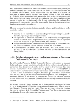 57CONVIVENCIA Y CONFLICTOS EN LOS CENTROS EDUCATIVOS
Este estudio analizó también las conductas violentas y antisociales que los jóvenes y las
jóvenes mostraban fuera del contexto escolar. Los resultados ponen de maniﬁesto que
son mucho más frecuentes los delitos y conﬂictos fuera que dentro de la escuela. Por
otra parte, el trabajo conﬁrma la inﬂuencia del género: también en estos otros tipos de
conﬂictos los alumnos están más implicados que las alumnas. Es muy interesante tam-
bién la relación que se encuentra entre la percepción que los propios estudiantes tienen
de que su familia no pone límites y el hecho de estar implicado en los conﬂictos. Esta
misma relación se encuentra cuando los alumnos y las alumnas dicen tener relaciones
insatisfactorias con los compañeros.
El panorama que los escasos trabajos realizados ofrecen podría sintetizarse en los
siguientes puntos:
• La disrupción es el conﬂicto de relaciones interpersonales que más preocupa a los
docentes y que mayor incidencia parece tener.
• Las agresiones de estudiantes a docentes no son tan frecuentes como podría pen-
sarse si se tiene en cuenta la opinión de la calle y, dentro de ellas, las agresiones
físicas son muy pocas, lo que no les resta sin duda gravedad.
• Aunque menos conocidas, también se producen agresiones de los docentes hacia
sus alumnos y alumnas, que, no obstante, también son infrecuentes.
• El vandalismo es una conducta en la que no está implicado más allá del 10% del
alumnado y que se produce en los centros escolares en menor proporción que
fuera de ellos.
1.3.5. Estudios sobre convivencia y conﬂictos escolares en la Comunidad
Autónoma del País Vasco
En la Comunidad Autónoma del País Vasco se han llevado a cabo, como en otras, es-
tudios tanto para conocer los niveles de incidencia de los conﬂictos, como la situación
general del clima de convivencia en los centros escolares. El primero de ellos, aten-
diendo a un criterio cronológico, se reﬁere al trabajo dirigido por Javier Elzo (2003) en
el que se aplicó a una muestra de 2.329 escolares de edades comprendidas entre los
12 y los 18 años un cuestionario adaptado del estudio que había hecho la Generalitat
de Catalunya (2002) y en el que este conocido sociólogo vasco había participado. Los
resultados obtenidos en esta muestra de alumnado de Donostia-San Sebastián coinciden
con los encontrados en la población catalana que acaban de exponerse en el apartado
anterior.
La segunda investigación es la realizada por el Departamento de Empleo y Seguridad
social, el Departamento de Educación, Universidades e Investigación y el Departamento
de Cultura del Gobierno Vasco en 2004, Educación para la convivencia y la paz en
los centros escolares de la Comunidad Autónoma del País Vasco, que contó con la
participación de un amplio número de expertos5
.
5
J. Basagoti, S. Fernández, S. Harillo, L. Otano, G. Ruíz, M. Uranga, M. Vázquez, y N. Zaitegui
 