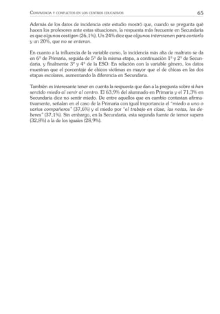 65CONVIVENCIA Y CONFLICTOS EN LOS CENTROS EDUCATIVOS
Además de los datos de incidencia este estudio mostró que, cuando se pregunta qué
hacen los profesores ante estas situaciones, la respuesta más frecuente en Secundaria
es que algunos castigan (26,1%). Un 24% dice que algunos intervienen para cortarlo
y un 20%, que no se enteran.
En cuanto a la inﬂuencia de la variable curso, la incidencia más alta de maltrato se da
en 6º de Primaria, seguida de 5º de la misma etapa, a continuación 1º y 2º de Secun-
daria, y ﬁnalmente 3º y 4º de la ESO. En relación con la variable género, los datos
muestran que el porcentaje de chicos víctimas es mayor que el de chicas en las dos
etapas escolares, aumentando la diferencia en Secundaria.
También es interesante tener en cuenta la respuesta que dan a la pregunta sobre si han
sentido miedo al venir al centro. El 63,9% del alumnado en Primaria y el 71,3% en
Secundaria dice no sentir miedo. De entre aquellos que en cambio contestan aﬁrma-
tivamente, señalan en el caso de la Primaria con igual importancia el “miedo a uno o
varios compañeros” (37,6%) y el miedo por “el trabajo en clase, las notas, los de-
beres” (37,1%). Sin embargo, en la Secundaria, esta segunda fuente de temor supera
(32,8%) a la de los iguales (28,9%).
 