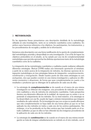 69CONVIVENCIA Y CONFLICTOS EN LOS CENTROS EDUCATIVOS
2. METODOLOGÍA
En las siguientes líneas presentamos una descripción detallada de la metodología
utilizada en esta investigación, tanto en su vertiente cuantitativa como cualitativa. En
ambos casos hacemos referencia a los objetivos, los participantes, los instrumentos, y
los procedimientos de recogida y análisis de la información.
Iniciamos esta descripción con una breve justiﬁcación de la opción de complementarie-
dad metodológica asumida y desarrollada en esta investigación. Con el ﬁn de lograr los
objetivos pretendidos en el estudio, se ha optado por una vía de complementariedad
metodológica que permita aprovechar las distintas aportaciones tanto de la metodología
cuantitativa como de la cualitativa.
La integración de las metodologías cuantitativa y cualitativa puede realizarse utilizando
diferentes estrategias. Bericat (1998) realiza una interesante aportación al sintetizar,
a partir de su visión acerca de la integración de métodos, las diversas opciones de in-
tegración metodológica en tres estrategias básicas de integración: complementación,
combinación y triangulación. Desde nuestro punto de vista estas estrategias no son
excluyentes, sino que pueden convivir en una misma investigación y aplicarse en dife-
rentes momentos o situaciones, de forma que sean complementarias en cuanto a los
resultados o productos que se obtengan de la aplicación de cada una de ellas.
• La estrategia de complementación se da cuando en el marco de una misma
investigación se obtienen dos imágenes, una procedente de métodos de orienta-
ción cualitativa y otra de métodos de orientación cuantitativa. Cada perspectiva
ilumina una dimensión diferente de la realidad, de manera que no existe o no se
pretende el solapamiento de los métodos. En su nivel máximo, si la estrategia se
ha desarrollado con ese ﬁn, puede dar lugar a síntesis interpretativas que integren
resultados de cada método. En la investigación que nos ocupa no puede aﬁrmarse
que esta complementación se haya dado de una forma plena ya que no se han
aplicado los dos métodos en todos y cada uno de los centros participantes. Sin
embargo, sí se ha producido en los diez centros que han tomado parte en el es-
tudio cualitativo ya que en ellos se han obtenido las dos imágenes procedentes de
la aplicación de cada uno de los métodos.
• La estrategia de combinación se da cuando en el marco de una misma investi-
gación se trata de integrar subsidiariamente un método en el otro método, con el
 