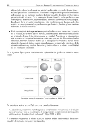 70 ARARTEKO. INFORME EXTRAORDINARIO AL PARLAMENTO VASCO
objeto de fortalecer la validez de los resultados obtenidos por medio de este último.
En este proceso de combinación, se intentan compensar las posibles debilidades
del segundo de los métodos mediante la incorporación de datos o información
procedente del primero. En la estrategia de combinación, más que buscar una
convergencia de resultados, se pretende una adecuada combinación metodológica.
En el caso de la presente investigación, esta combinación se da dado entre los
cuestionarios cumplimentados por alumnado, profesorado, familias, y las entrevistas
realizadas a dichos colectivos.
• En la estrategia de triangulación se pretende obtener una visión más completa
de la realidad, no a través de dos miradas, sino utilizando diferentes orientaciones
en el estudio de una única dimensión de la realidad. Además de la triangulación
que se realiza al comparar las informaciones ofrecidas por los diferentes métodos
utilizados, también podemos hablar de la triangulación obtenida a través de las
diferentes fuentes de datos, en este caso alumnado, profesorado, miembros de la
dirección del centro y familias. Esta triangulación refuerza la validez y credibilidad
de los resultados obtenidos.
En la siguiente ﬁgura puede observarse una representación gráﬁca de estas tres estra-
tegias.
Complementaci—n
Combinaci—n
Triangulaci—n
MŽtodo A MŽtodo B
Estrategias básicas de integración (Tomado de Bericat, 1998: 38)
Se trataría de aplicar lo que Flick propone cuando aﬁrma que:
“…las distintas perspectivas metodológicas se complementan mutuamente en el estudio
de un problema, y esto se concibe como la compensación complementaria de los puntos
débiles y ciegos de cada método individual.” (Flick, 2004: p. 280)
A lo anterior, y siguiendo al mismo autor, se podrían añadir otras ventajas de la com-
binación de métodos como son las siguientes:
 