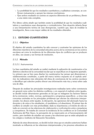 71CONVIVENCIA Y CONFLICTOS EN LOS CENTROS EDUCATIVOS
− La posibilidad de que los resultados cuantitativos y cualitativos converjan, se con-
ﬁrmen mutuamente y apoyen las mismas conclusiones.
− Que ambos resultados se centren en aspectos diferentes de un problema y lleven
a una visión más completa.
Por último cabría añadir que también existe la posibilidad de que los resultados cuali-
tativos y cuantitativos sean divergentes o contradictorios. Esta situación debería llevar
a una interpretación teórica de esas divergencias, cuestión que, lejos de invalidar la
investigación, lleva a una mayor validez de los resultados obtenidos.
2.1. ESTUDIO CUANTITATIVO
2.1.1. Objetivo
El objetivo del estudio cuantitativo ha sido conocer y contrastar las opiniones de los
diferentes miembros de la comunidad educativa acerca de la convivencia en los centros
escolares así como la incidencia de los diferentes tipos de conﬂictos que se producen
en ellos, sus causas y sus formas de resolución.
2.1.2. Método
2.1.2.1. Instrumentos
La fase cuantitativa del estudio se realizó mediante la aplicación de cuestionarios a los
distintos colectivos de la comunidad escolar que se especiﬁcan en el siguiente apartado.
Lo primero que se hizo para diseñar los cuestionarios fue pensar qué dimensiones y
subdimensiones constituían, a partir del marco teórico expuesto en el capítulo ante-
rior, los indicadores más relevantes del clima de convivencia de los centros escolares
e identiﬁcar qué colectivo podría ofrecer una información más rica y veraz sobre cada
una de ellas.
Después de analizar las principales investigaciones realizadas tanto sobre convivencia
en general como sobre los distintos conﬂictos, y en especial el maltrato entre iguales,
se decidió incluir dimensiones generales en las que se indagaran los factores básicos
de la convivencia -orden, normas, participación y programas especíﬁcos-, y otras más
concretas centradas en los principales problemas que afectan las relaciones interper-
sonales: los abusos entre iguales, la disrupción, las agresiones del alumnado hacia los
docentes y de estos a los estudiantes, el vandalismo y el absentismo. El primer tipo de
conﬂicto se estudió con más profundidad, dada su importancia y el interés de este es-
tudio en concreto en las relaciones de colaboración y confrontación entre compañeras
y compañeros. Se trataba de conocer la incidencia de los conﬂictos en la Comunidad
Autónoma del País Vasco, la percepción de su repercusión en el funcionamiento del
centro, pero también de estudiar sus causas y las soluciones que se están adoptado en
los colegios e institutos de Educación Secundaria.
Además de estas dimensiones, se decidió incluir otras que en estudios anteriores habían
mostrado su inﬂuencia en las relaciones interpersonales y los procesos educativos en
 