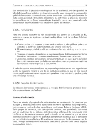 77CONVIVENCIA Y CONFLICTOS EN LOS CENTROS EDUCATIVOS
cias a medida que el proceso de investigación ha ido avanzando. Por otra parte se ha
adoptado un enfoque holístico, en el que se procuraba tener en cuenta la comprensión
global de la situación; contextualizado, ya que se tenía en cuenta las peculiaridades de
cada centro; personal e inmediato, al realizarse las entrevistas y grupos de discusión
en un ambiente de conﬁanza favorecido por la relación cara a cara; y centrado en la
comprensión en profundidad de las situaciones objeto de reﬂexión.
2.2.2.1. Participantes
Para este estudio cualitativo se han seleccionado diez centros de la muestra de 80,
teniendo en cuenta los siguientes parámetros obtenidos a partir de los datos de la fase
cuantitativa:
ÿ Cuatro centros con mayores problemas de convivencia, dos públicos y dos con-
certados, y, dentro de cada titularidad, uno urbano y uno rural.
ÿ Dos centros cuyo nivel de conﬂictos era intermedio, uno público y uno concerta-
do.
ÿ Teniendo en cuenta estos criterios se buscó además una distribución por territorios
históricos, tomando en consideración el número de centros en cada caso.
ÿ Asimismo, se utilizó como criterio complementario, en los casos que ya cumplían
las condiciones anteriores, que hubieran desarrollado o no programas o actuaciones
relacionadas con la mejora de la convivencia.
A todos los centros seleccionados se les propuso la participación en esta segunda fase
y sólo fue necesario recurrir a uno de los sustitutos previstos, ya que en este caso el
centro elegido estaba en ese momento participando en otros estudios, lo que le suponía
una sobrecarga excesiva.
2.2.2.2. Recogida de información
Se utilizaron dos tipos de estrategias para la recogida de información: grupos de discu-
sión y entrevistas en profundidad.
Grupos de discusión
Como es sabido, el grupo de discusión consiste en un conjunto de personas que
dialogan y debaten juntas sobre algún tema de interés aportando sus perspectivas,
percepciones y puntos de vista especíﬁcos y particulares (Lukas y Santiago, 2004).
Estos grupos de discusión, con participantes distintos, han posibilitado ver cuáles
son las tendencias de los distintos colectivos sobre el tema de la convivencia y los
conﬂictos en los centros escolares, profundizando en los resultados que los datos
cuantitativos mostraban pero no permitían comprender en el nivel que lo consiguen
los procedimientos cualitativos. El objetivo de estos grupos de discusión era, por lo
tanto, recoger información de naturaleza cualitativa a partir de unos temas elegidos
y ordenados a priori.
 