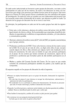 78 ARARTEKO. INFORME EXTRAORDINARIO AL PARLAMENTO VASCO
En cada centro seleccionado se formaron cuatro grupos de discusión, con siete u ocho
participantes en cada uno de los mismos. Se envió a los directores un texto con ins-
trucciones para elegir a las personas que debían formar parte de los grupos. Este texto
ﬁgura en el Anexo IV. Estos grupos fueron coordinados por tres miembros del equipo
de investigación. En todos los casos se contaba con una colaboradora del proyecto que
fue tomando notas sobre el desarrollo de la sesión, que además se grabó en audio. La
duración de los grupos de discusión fue de en torno a una hora.
En principio, los participantes en cada uno de los cuatro grupos han sido los siguien-
tes:
• Entre seis y ocho alumnas y alumnos de ambos cursos del primer ciclo de ESO.
Igual número de chicos y chicas. Se ha pretendido que respondan al perﬁl de estu-
diantes ni especialmente conﬂictivos ni especialmente retraídos, y lo más abiertos
y comunicativos posible.
• Alumnas y alumnos de ambos cursos del 2º ciclo de ESO con iguales características
que el grupo anterior.
• Profesoras y profesores de ESO. Unos ocho tutores y tutoras de los cuatro cursos
de la ESO. En el caso de ser más de ocho, se eligió entre ellos al azar, excepto
cuando alguno de ellos o ellas estuviera por alguna razón más implicado en los
temas de convivencia. En este caso se insistió en que esta persona participara
en el grupo. En los centros que tenían comisión de convivencia, alguno de los
profesores o profesoras que formaban parte de ella también participaron en el
grupo.
• Madres y padres del Consejo Escolar del Centro. En los casos en que existía
comisión de convivencia participaron también los padres y las madres que las
componían.
El esquema seguido en los grupos de discusión ha sido el siguiente:
• Primero se explica brevemente qué es un grupo de discusión, destacando los siguientes
aspectos:
ß En este tipo de grupos lo que interesa es recoger las informaciones, valoraciones y
opiniones de todos los participantes.
ß El moderador no va a participar ni valorar las intervenciones. Su función es procurar
que todo el mundo intervenga y facilitar el desarrollo de la sesión.
• Segundo: Las informaciones y opiniones serán tratadas con absoluta garantía de conﬁden-
cialidad. Nunca se identiﬁcará quién ha dicho qué o sobre qué.
• Para facilitar la trascripción y análisis de la sesión se pide permiso para grabar.
• Se comienza con una pregunta inicial general del tipo:
ß ¿Creéis que en este centro la gente se lleva bien?
 