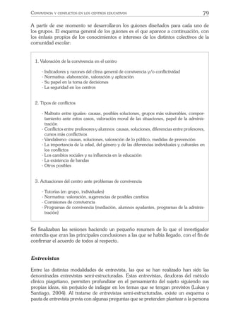 79CONVIVENCIA Y CONFLICTOS EN LOS CENTROS EDUCATIVOS
A partir de ese momento se desarrollaron los guiones diseñados para cada uno de
los grupos. El esquema general de los guiones es el que aparece a continuación, con
los énfasis propios de los conocimientos e intereses de los distintos colectivos de la
comunidad escolar:
1. Valoración de la convivencia en el centro
- Indicadores y razones del clima general de convivencia y/o conﬂictividad
- Normativa: elaboración, valoración y aplicación
- Su papel en la toma de decisiones
- La seguridad en los centros
2. Tipos de conﬂictos
- Maltrato entre iguales: causas, posibles soluciones, grupos más vulnerables, compor-
tamiento ante estos casos, valoración moral de las situaciones, papel de la adminis-
tración
- Conﬂictos entre profesores y alumnos: causas, soluciones, diferencias entre profesores,
cursos más conﬂictivos
- Vandalismo: causas, soluciones, valoración de lo público, medidas de prevención
- La importancia de la edad, del género y de las diferencias individuales y culturales en
los conﬂictos
- Los cambios sociales y su inﬂuencia en la educación
- La existencia de bandas
- Otros posibles
3. Actuaciones del centro ante problemas de convivencia
- Tutorías (en grupo, individuales)
- Normativa: valoración, sugerencias de posibles cambios
- Comisiones de convivencia
- Programas de convivencia (mediación, alumnos ayudantes, programas de la adminis-
tración)
Se ﬁnalizaban las sesiones haciendo un pequeño resumen de lo que el investigador
entendía que eran las principales conclusiones a las que se había llegado, con el ﬁn de
conﬁrmar el acuerdo de todos al respecto.
Entrevistas
Entre las distintas modalidades de entrevista, las que se han realizado han sido las
denominadas entrevistas semi-estructuradas. Estas entrevistas, deudoras del método
clínico piagetiano, permiten profundizar en el pensamiento del sujeto siguiendo sus
propias ideas, sin perjuicio de indagar en los temas que se tengan previstos (Lukas y
Santiago, 2004). Al tratarse de entrevistas semi-estructuradas, existe un esquema o
pauta de entrevista previa con algunas preguntas que se pretenden plantear a la persona
 