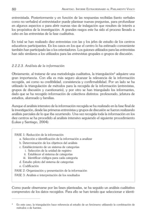 80 ARARTEKO. INFORME EXTRAORDINARIO AL PARLAMENTO VASCO
entrevistada. Posteriormente y en función de las respuestas recibidas (tanto verbales
como no verbales) el entrevistador puede plantear nuevas preguntas, para profundizar
en algunos aspectos o para abrir nuevas vías de indagación que resulten de interés a
los propósitos de la investigación. A grandes rasgos este ha sido el proceso llevado a
cabo en las entrevistas de la fase cualitativa.
En total se han realizado diez entrevistas con las y los jefes de estudio de los centros
educativos participantes. En los casos en los que el centro lo ha estimado conveniente
también han participado las o los orientadores. Los guiones utilizados para las entrevistas
han sido similares a los utilizados para las entrevistas grupales o grupos de discusión.
2.2.2.3. Análisis de la información
Obviamente, al tratarse de una metodología cualitativa, la triangulación4
adquiere una
gran importancia. Con ella es más seguro alcanzar la relevancia de la información
recogida, así como su credibilidad, consistencia y conﬁrmabilidad. Por un lado se ha
utilizado la triangulación de métodos para la recogida de la información (entrevistas,
grupos de discusión y cuestionario), y por otro se han triangulado los informantes,
dado que se ha recogido información de colectivos distintos: profesorado, jefatura de
estudios, alumnado y familias.
Aunque el análisis intensivo de la información recogida se ha realizado en la fase ﬁnal de
la investigación, desde las primeras entrevistas y grupos de discusión se fueron realizando
análisis parciales de lo que iba ocurriendo. Una vez recogida toda la información en los
diez centros se ha procedido al análisis intensivo seguiendo el siguiente procedimiento
(Lukas y Santiago, 2004):
FASE 1: Reducción de la información
a. Selección e identiﬁcación de la información a analizar
b. Determinación de los objetivos del análisis
c. Establecimiento de un sistema de categorías
i. Selección de la unidad de registro
ii. Establecer el sistema de categorías
iii. Identiﬁcar códigos para cada categoría
d. Estudio piloto del sistema de categorías
e. Codiﬁcación
FASE 2: Organización y presentación de la información
FASE 3: Análisis e interpretación de los resultados
Como puede observarse por las fases planteadas, se ha seguido un análisis cualitativo
comprensivo de los datos recogidos. Para ello se han tenido que seleccionar e identi-
4
En este caso, la triangulación hace referencia al estudio de un fenómeno utilizando la combinación de
métodos o de fuentes.
 
