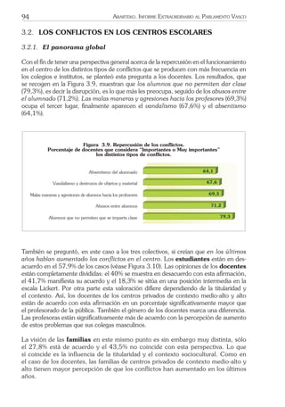 94 ARARTEKO. INFORME EXTRAORDINARIO AL PARLAMENTO VASCO
3.2. LOS CONFLICTOS EN LOS CENTROS ESCOLARES
3.2.1. El panorama global
Con el ﬁn de tener una perspectiva general acerca de la repercusión en el funcionamiento
en el centro de los distintos tipos de conﬂictos que se producen con más frecuencia en
los colegios e institutos, se planteó esta pregunta a los docentes. Los resultados, que
se recogen en la Figura 3.9, muestran que los alumnos que no permiten dar clase
(79,3%), es decir la disrupción, es lo que más les preocupa, seguido de los abusos entre
el alumnado (71,2%). Las malas maneras y agresiones hacia los profesores (69,3%)
ocupa el tercer lugar, ﬁnalmente aparecen el vandalismo (67,6%) y el absentismo
(64,1%).
Figura 3.9. Repercusi—n de los conflictos.
Porcentaje de docentes que considera ÒImportantes o Muy importantesÓ
los distintos tipos de conflictos.
79,3
71,2
69,3
67,6
Absentismo del alumnado
Vandalismo y destrozos de objetos y material
Malas maneras y agresiones de alumnos hacia los profesores
Abusos entre alumnos
Alumnos que no permiten que se imparta clase
64,1
También se preguntó, en este caso a los tres colectivos, si creían que en los últimos
años habían aumentado los conﬂictos en el centro. Los estudiantes están en des-
acuerdo en el 57,9% de los casos (véase Figura 3.10). Las opiniones de los docentes
están completamente divididas: el 40% se muestra en desacuerdo con esta aﬁrmación,
el 41,7% maniﬁesta su acuerdo y el 18,3% se sitúa en una posición intermedia en la
escala Lickert. Por otra parte esta valoración diﬁere dependiendo de la titularidad y
el contexto. Así, los docentes de los centros privados de contexto medio-alto y alto
están de acuerdo con esta aﬁrmación en un porcentaje signiﬁcativamente mayor que
el profesorado de la pública. También el género de los docentes marca una diferencia.
Las profesoras están signiﬁcativamente más de acuerdo con la percepción de aumento
de estos problemas que sus colegas masculinos.
La visión de las familias en este mismo punto es sin embargo muy distinta, sólo
el 27,8% está de acuerdo y el 43,5% no coincide con esta perspectiva. Lo que
sí coincide es la influencia de la titularidad y el contexto sociocultural. Como en
el caso de los docentes, las familias de centros privados de contexto medio-alto y
alto tienen mayor percepción de que los conflictos han aumentado en los últimos
años.
 