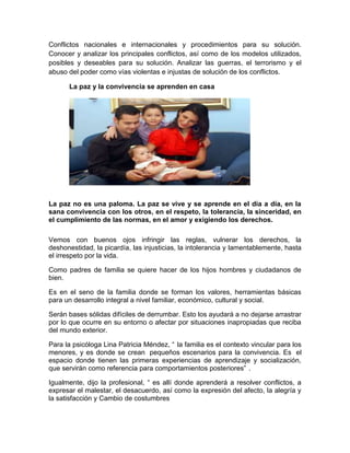 Conflictos nacionales e internacionales y procedimientos para su solución.
Conocer y analizar los principales conflictos, así como de los modelos utilizados,
posibles y deseables para su solución. Analizar las guerras, el terrorismo y el
abuso del poder como vías violentas e injustas de solución de los conflictos.
La paz y la convivencia se aprenden en casa
La paz no es una paloma. La paz se vive y se aprende en el día a día, en la
sana convivencia con los otros, en el respeto, la tolerancia, la sinceridad, en
el cumplimiento de las normas, en el amor y exigiendo los derechos.
Vemos con buenos ojos infringir las reglas, vulnerar los derechos, la
deshonestidad, la picardía, las injusticias, la intolerancia y lamentablemente, hasta
el irrespeto por la vida.
Como padres de familia se quiere hacer de los hijos hombres y ciudadanos de
bien.
Es en el seno de la familia donde se forman los valores, herramientas básicas
para un desarrollo integral a nivel familiar, económico, cultural y social.
Serán bases sólidas difíciles de derrumbar. Esto los ayudará a no dejarse arrastrar
por lo que ocurre en su entorno o afectar por situaciones inapropiadas que reciba
del mundo exterior.
Para la psicóloga Lina Patricia Méndez, “ la familia es el contexto vincular para los
menores, y es donde se crean pequeños escenarios para la convivencia. Es el
espacio donde tienen las primeras experiencias de aprendizaje y socialización,
que servirán como referencia para comportamientos posteriores” .
Igualmente, dijo la profesional, “ es allí donde aprenderá a resolver conflictos, a
expresar el malestar, el desacuerdo, así como la expresión del afecto, la alegría y
la satisfacción y Cambio de costumbres
 