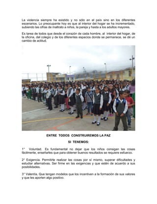 La violencia siempre ha existido y no sólo en el país sino en los diferentes
escenarios. Lo preocupante hoy es que al interior del hogar se ha incrementado,
subiendo las cifras de maltrato a niños, la pareja y hasta a los adultos mayores.
Es tarea de todos que desde el corazón de cada hombre, al interior del hogar, de
la oficina, del colegio y de los diferentes espacios donde se permanece, se dé un
cambio de actitud.
ENTRE TODOS CONSTRUIREMOS LA PAZ
SI TENEMOS:
1° Voluntad. Es fundamental no dejar que los niños consigan las cosas
fácilmente, enseñarles que para obtener buenos resultados se requiere esfuerzo.
2° Exigencia. Permitirle realizar las cosas por sí mismo, superar dificultades y
estudiar alternativas. Ser firme en las exigencias y que estén de acuerdo a sus
posibilidades.
3° Valentía. Que tengan modelos que los incentiven a la formación de sus valores
y que les aporten algo positivo.
 