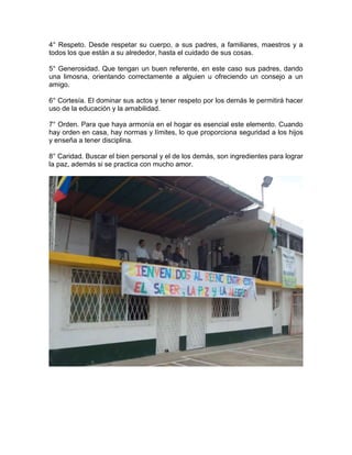4° Respeto. Desde respetar su cuerpo, a sus padres, a familiares, maestros y a
todos los que están a su alrededor, hasta el cuidado de sus cosas.
5° Generosidad. Que tengan un buen referente, en este caso sus padres, dando
una limosna, orientando correctamente a alguien u ofreciendo un consejo a un
amigo.
6° Cortesía. El dominar sus actos y tener respeto por los demás le permitirá hacer
uso de la educación y la amabilidad.
7° Orden. Para que haya armonía en el hogar es esencial este elemento. Cuando
hay orden en casa, hay normas y límites, lo que proporciona seguridad a los hijos
y enseña a tener disciplina.
8° Caridad. Buscar el bien personal y el de los demás, son ingredientes para lograr
la paz, además si se practica con mucho amor.
 