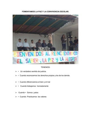 FOMENTAMOS LA PAZ Y LA CONVIVENCIA ESCOLAR.
TENEMOS:
 • Un verdadero sentido de justicia.
 • Cuando reconocemos los derechos propios y los de los demás.
 • Cuando diferenciamos el bien y el mal
 • Cuando trabajamos honradamente
 Cuando • Somos justos
 • Cuando Practicamos los valores
 
